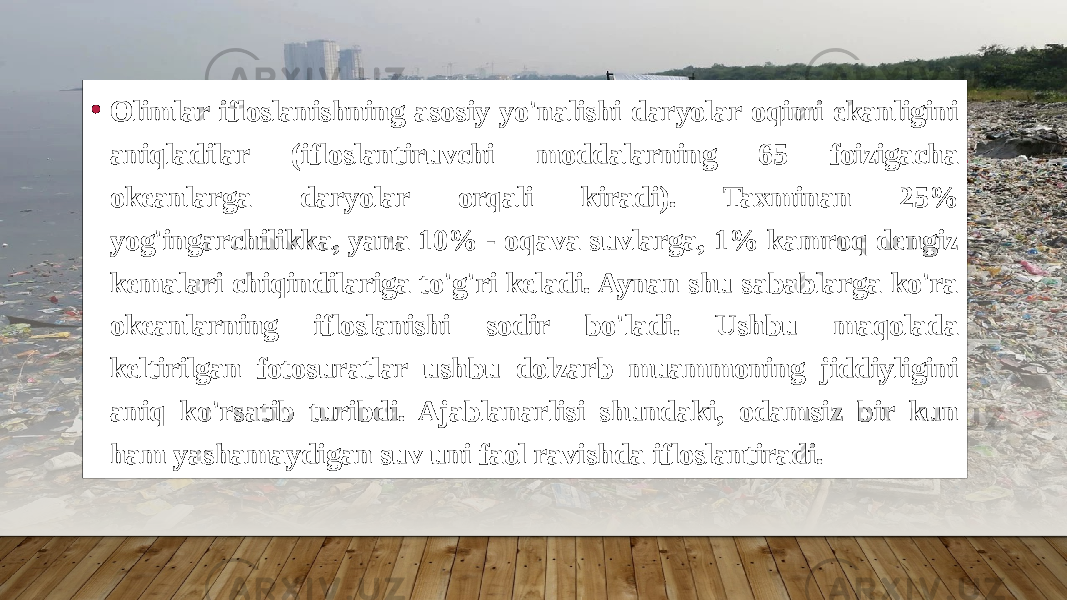 • Olimlar ifloslanishning asosiy yo&#39;nalishi daryolar oqimi ekanligini aniqladilar (ifloslantiruvchi moddalarning 65 foizigacha okeanlarga daryolar orqali kiradi). Taxminan 25% yog&#39;ingarchilikka, yana 10% - oqava suvlarga, 1% kamroq dengiz kemalari chiqindilariga to&#39;g&#39;ri keladi. Aynan shu sabablarga ko&#39;ra okeanlarning ifloslanishi sodir bo&#39;ladi. Ushbu maqolada keltirilgan fotosuratlar ushbu dolzarb muammoning jiddiyligini aniq ko&#39;rsatib turibdi. Ajablanarlisi shundaki, odamsiz bir kun ham yashamaydigan suv uni faol ravishda ifloslantiradi. 