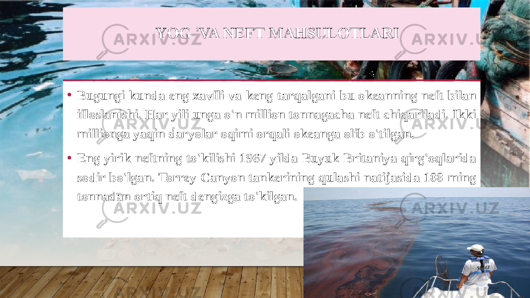 YOG &#39;VA NEFT MAHSULOTLARI • Bugungi kunda eng xavfli va keng tarqalgani bu okeanning neft bilan ifloslanishi. Har yili unga o&#39;n million tonnagacha neft chiqariladi. Ikki millionga yaqin daryolar oqimi orqali okeanga olib o&#39;tilgan. • Eng yirik neftning to&#39;kilishi 1967 yilda Buyuk Britaniya qirg&#39;oqlarida sodir bo&#39;lgan. Torrey Canyon tankerining qulashi natijasida 100 ming tonnadan ortiq neft dengizga to&#39;kilgan. 