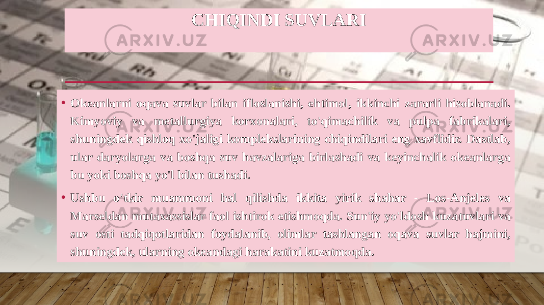 CHIQINDI SUVLARI • Okeanlarni oqava suvlar bilan ifloslanishi, ehtimol, ikkinchi zararli hisoblanadi. Kimyoviy va metallurgiya korxonalari, to&#39;qimachilik va pulpa fabrikalari, shuningdek qishloq xo&#39;jaligi komplekslarining chiqindilari eng xavflidir. Dastlab, ular daryolarga va boshqa suv havzalariga birlashadi va keyinchalik okeanlarga bu yoki boshqa yo&#39;l bilan tushadi. • Ushbu o&#39;tkir muammoni hal qilishda ikkita yirik shahar - Los-Anjeles va Marseldan mutaxassislar faol ishtirok etishmoqda. Sun&#39;iy yo&#39;ldosh kuzatuvlari va suv osti tadqiqotlaridan foydalanib, olimlar tashlangan oqava suvlar hajmini, shuningdek, ularning okeandagi harakatini kuzatmoqda. 