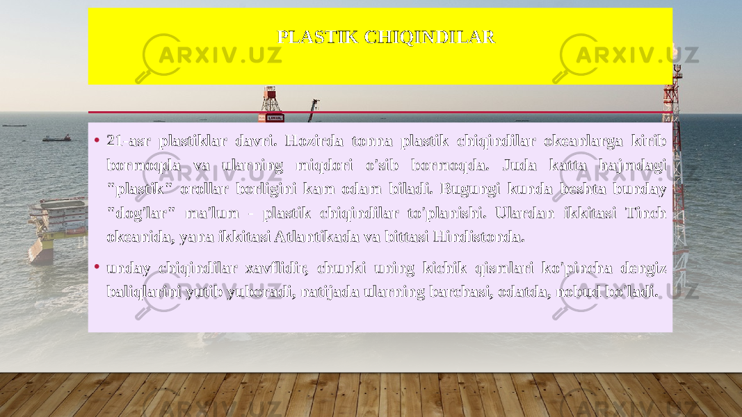 PLASTIK CHIQINDILAR • 21-asr plastiklar davri. Hozirda tonna plastik chiqindilar okeanlarga kirib bormoqda va ularning miqdori o&#39;sib bormoqda. Juda katta hajmdagi &#34;plastik&#34; orollar borligini kam odam biladi. Bugungi kunda beshta bunday &#34;dog&#39;lar&#34; ma&#39;lum - plastik chiqindilar to&#39;planishi. Ulardan ikkitasi Tinch okeanida, yana ikkitasi Atlantikada va bittasi Hindistonda. • unday chiqindilar xavflidir, chunki uning kichik qismlari ko&#39;pincha dengiz baliqlarini yutib yuboradi, natijada ularning barchasi, odatda, nobud bo&#39;ladi. 