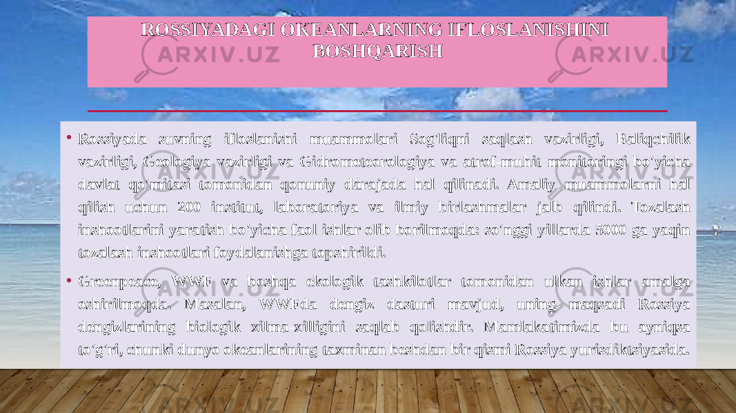 ROSSIYADAGI OKEANLARNING IFLOSLANISHINI BOSHQARISH • Rossiyada suvning ifloslanishi muammolari Sog&#39;liqni saqlash vazirligi, Baliqchilik vazirligi, Geologiya vazirligi va Gidrometeorologiya va atrof-muhit monitoringi bo&#39;yicha davlat qo&#39;mitasi tomonidan qonuniy darajada hal qilinadi. Amaliy muammolarni hal qilish uchun 200 institut, laboratoriya va ilmiy birlashmalar jalb qilindi. Tozalash inshootlarini yaratish bo&#39;yicha faol ishlar olib borilmoqda: so&#39;nggi yillarda 5000 ga yaqin tozalash inshootlari foydalanishga topshirildi. • Greenpeace, WWF va boshqa ekologik tashkilotlar tomonidan ulkan ishlar amalga oshirilmoqda. Masalan, WWFda dengiz dasturi mavjud, uning maqsadi Rossiya dengizlarining biologik xilma-xilligini saqlab qolishdir. Mamlakatimizda bu ayniqsa to&#39;g&#39;ri, chunki dunyo okeanlarining taxminan beshdan bir qismi Rossiya yurisdiktsiyasida. 