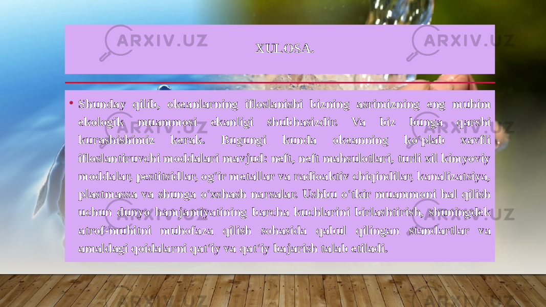 XULOSA. • Shunday qilib, okeanlarning ifloslanishi bizning asrimizning eng muhim ekologik muammosi ekanligi shubhasizdir. Va biz bunga qarshi kurashishimiz kerak. Bugungi kunda okeanning ko&#39;plab xavfli ifloslantiruvchi moddalari mavjud: neft, neft mahsulotlari, turli xil kimyoviy moddalar, pestitsidlar, og&#39;ir metallar va radioaktiv chiqindilar, kanalizatsiya, plastmassa va shunga o&#39;xshash narsalar. Ushbu o&#39;tkir muammoni hal qilish uchun dunyo hamjamiyatining barcha kuchlarini birlashtirish, shuningdek atrof-muhitni muhofaza qilish sohasida qabul qilingan standartlar va amaldagi qoidalarni qat&#39;iy va qat&#39;iy bajarish talab etiladi. 