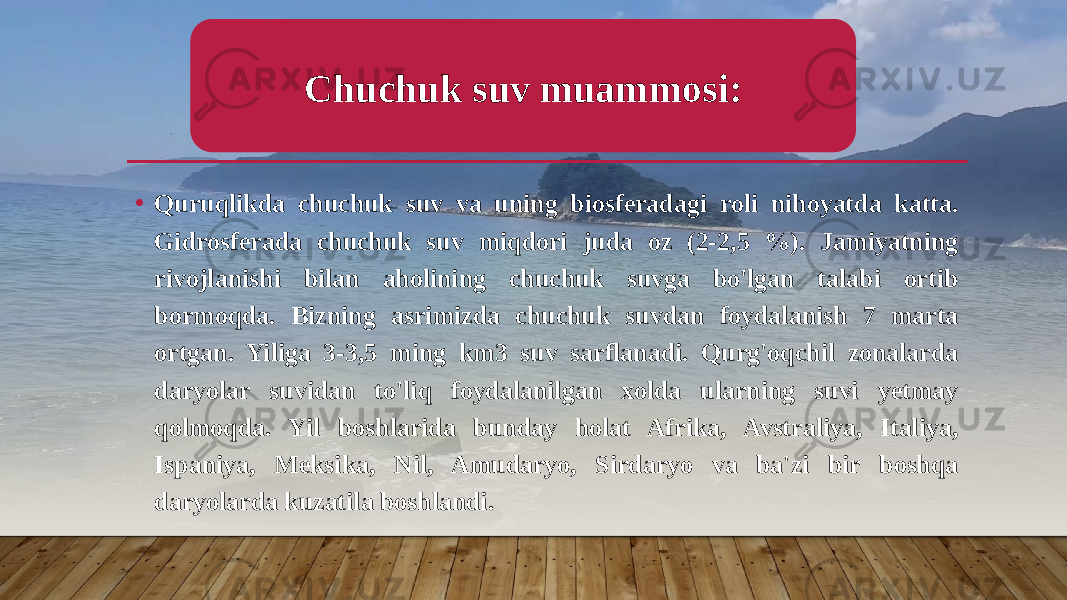 • Quruqlikda chuchuk suv va uning biosferadagi roli nihoyatda katta. Gidrosferada chuchuk suv miqdori juda oz (2-2,5 %). Jamiyatning rivojlanishi bilan aholining chuchuk suvga bo&#39;lgan talabi ortib bormoqda. Bizning asrimizda chuchuk suvdan foydalanish 7 marta ortgan. Yiliga 3-3,5 ming km3 suv sarflanadi. Qurg&#39;oqchil zonalarda daryolar suvidan to&#39;liq foydalanilgan xolda ularning suvi yetmay qolmoqda. Yil boshlarida bunday holat Afrika, Avstraliya, Italiya, Ispaniya, Meksika, Nil, Amudaryo, Sirdaryo va ba&#39;zi bir boshqa daryolarda kuzatila boshlandi. Chuchuk suv muammosi: 