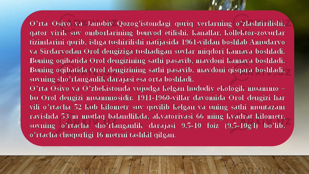 O’rta Osiyo va Janubiy Qozog’istondagi quriq yerlarning o’zlashtirilishi, qator yirik suv omborlarining bunyod etilishi, kanallar, kollektor-zovurlar tizimlarini qurib, ishga tushirilishi natijasida 1961-yildan boshlab Amudaryo va Sirdaryodan Orol dengiziga tushadigan suvlar miqdori kamaya boshladi. Buning oqibatida Orol dengizining sathi pasayib, maydoni kamaya boshladi. Buning oqibatida Orol dengizining sathi pasayib, maydoni qisqara boshladi, suvning sho’rlanganlik darajasi esa orta boshladi. O’rta Osiyo va O’zbekistonda vujudga kelgan hududiy ekologik muammo – bu Orol dengizi muammosidir. 1911-1960-yillar davomida Orol dengizi har yili o’rtacha 52 kub kilometr suv quyilib kelgan va uning sathi muntazam ravishda 53 m mutlaq balandlikda, akvatoriyasi 66 ming kvadrat kilometr, suvning o’rtacha sho’rlanganlik darajasi 9,5-10 foiz (9,5-10g/l) bo’lib, o’rtacha chuqurligi 16 metrni tashkil qilgan . 