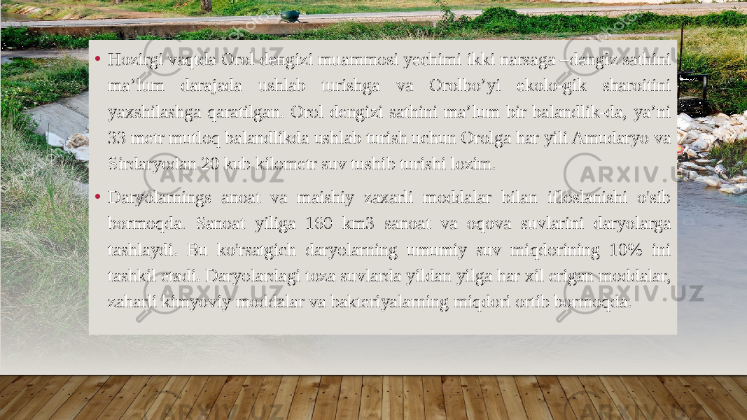 • Hozirgi vaqtda Orol dengizi muammosi yechimi ikki narsaga –dengiz sathini ma’lum darajada ushlab turishga va Orolbo’yi ekolo-gik sharoitini yaxshilashga qaratilgan. Orol dengizi sathini ma’lum bir balandlik-da, ya’ni 33 metr mutloq balandlikda ushlab turish uchun Orolga har yili Amudaryo va Sirdaryodan 20 kub kilometr suv tushib turishi lozim. • Daryolarnings anoat va maishiy zaxarli moddalar bilan ifloslanishi o&#39;sib bormoqda. Sanoat yiliga 160 km3 sanoat va oqova suvlarini daryolarga tashlaydi. Bu ko&#39;rsatgich daryolarning umumiy suv miqdorining 10% ini tashkil etadi. Daryolardagi toza suvlarda yildan yilga har xil erigan moddalar, zaharli kimyoviy moddalar va bakteriyalarning miqdori ortib bormoqda. 