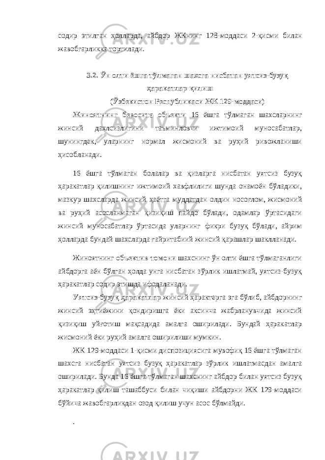 содир этилган ҳолларда, айбдор ЖКнинг 128-моддаси 2-қисми билан жавобгарликка тортилади. 3.2. Ўн олти ёшга тўлмаган шахсга нисбатан уятсиз-бузуқ ҳаракатлар қилиш (Ўзбекистон Республикаси ЖК 129-моддаси) Жиноятнинг бевосита объекти 16 ёшга тўлмаган шахсларнинг жинсий дахлсизлигини таъминловчи ижтимоий муносабатлар, шунингдек, уларнинг нормал жисмоний ва руҳий ривожланиши ҳисобланади. 16 ёшга тўлмаган болалар ва қизларга нисбатан уятсиз бузуқ ҳаракатлар қилишнинг ижтимоий хавфлилиги шунда онамоён бўладики, мазкур шахсларда жинсий ҳаётга муддатдан олдин носоғлом, жисмоний ва руҳий асосланмаган қизиқиш пайдо бўлади, одамлар ўртасидаги жинсий муносабатлар ўртасида уларнинг фикри бузуқ бўлади, айрим ҳолларда бундай шахсларда ғайритабиий жинсий қарашлар шаклланади. Жиноятнинг объектив томони шахснинг ўн олти ёшга тўлмаганлиги айбдорга аён бўлган ҳолда унга нисбатан зўрлик ишлатмай, уятсиз-бузуқ ҳаракатлар содир этишда ифодаланади. Уятсиз-бузуқ ҳаракатлар жинсий ҳарактерга эга бўлиб, айбдорнинг жинсий эҳтиёжини қондиришга ёки аксинча жабрланувчида жинсий қизиқиш уйғотиш мақсадида амалга оширилади. Бундай ҳаракатлар жисмоний ёки руҳий амалга оширилиши мумкин. ЖК 129-моддаси 1-қисми диспозициясига мувофиқ 16 ёшга тўлмаган шахсга нисбатан уятсиз бузуқ ҳаракатлар зўрлик ишлатмасдан амалга оширилади. Бунда 16 ёшга тўлмаган шахснинг айбдор билан уятсиз бузуқ ҳаракатлар қилиш ташаббуси билан чиқиши айбдорни ЖК 129-моддаси бўйича жавобгарликдан озод қилиш учун асос бўлмайди. . 