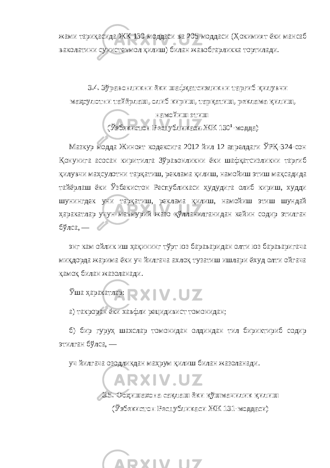 жами тариқасида ЖК 130-моддаси ва 205-моддаси ( Ҳокимият ёки мансаб ваколатини суиистеъмол қилиш) билан жавобгарликка тортилади. 3.4. Зўравонликни ёки шафқатсизликни тарғиб қилувчи маҳсулотни тайёрлаш, олиб кириш, тарқатиш, реклама қилиш, намойиш этиш ( Ўзбекистон Республикаси ЖК 130 1 -модда) Мазкур модда Жиноят кодексига 2012 йил 12 апрелдаги ЎРҚ-324-сон Қонунига асосан киритилга Зўравонликни ёки шафқатсизликни тарғиб қилувчи маҳсулотни тарқатиш, реклама қилиш, намойиш этиш мақсадида тайёрлаш ёки Ўзбекистон Республикаси ҳудудига олиб кириш, худди шунингдек уни тарқатиш, реклама қилиш, намойиш этиш шундай ҳаракатлар учун маъмурий жазо қўлланилганидан кейин содир этилган бўлса, — энг кам ойлик иш ҳақининг тўрт юз бараваридан олти юз бараваригача миқдорда жарима ёки уч йилгача ахлоқ тузатиш ишлари ёхуд олти ойгача қамоқ билан жазоланади. Ўша ҳаракатлар: а) такроран ёки хавфли рецидивист томонидан; б) бир гуруҳ шахслар томонидан олдиндан тил бириктириб содир этилган бўлса, — уч йилгача озодликдан маҳрум қилиш билан жазоланади. 3.5. Фоҳишахона сақлаш ёки қўшмачилик қилиш (Ўзбекистон Республикаси ЖК 131-моддаси) 