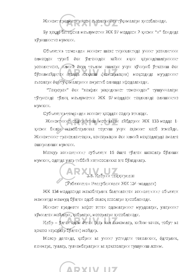 Жиноят предмети инсон аъзолари ёки тўқималари ҳисобланади. Бу ҳақда батафсил маълумотни ЖК 97-моддаси 2-қисми “и” бандида кўришингиз мумкин. Объектив томондан жиноят шахс тириклигида унинг розилигини олмасдан туриб ёки ўлганидан кейин яқин қариндошларининг розилигисиз, илмий ёхуд таълим ишлари учун кўчириб ўтказиш ёки бўзилмайдиган ҳолда сақлаш (консервация) мақсадида мурданинг аъзолари ёки тўқималарини ажратиб олишда ифодаланади. “Такроран” ёки “хавфли рецидивист томонидан” тушунчалари тўғрисида тўлиқ маълумотни ЖК 97-моддаси таҳлилида олишингиз мумкин. Субъектив томондан жиноят қасддан содир этилади. Жиноятнинг содир этиш мотивлари айбдорни ЖК 133-модда 1- қисми билан жавобгарликка тортиш учун аҳамият касб этмайди. Жиноятнинг трансплантация, консервация ёки илмий мақсадларда амалга оширилиши мумкин. Мазкур жиноятнинг субъекти 16 ёшга тўлган шахслар бўлиши мумкин, одатда улар тиббий ихтисосликка эга бўладилар. 3.8. Қабрни таҳқирлаш (Ўзбекистон Республикаси ЖК 134-моддаси) ЖК 134-моддасида жавобгарлик белгиланган жиноятнинг объекти жамиятда мавжуд бўлган одоб-ахлоқ асослари ҳисобланади. Жиноят предмети вафот этган одамларнинг мурдалари, уларнинг кўмилган жойлари, қабрлари, мозорлари ҳисобланади. Қабр – ўлган одам ётган (ҳар хил анжомлар, кийим-кечак, тобут ва ҳоказо нарсалар бўлган) жойдир. Мозор деганда, қабрни ва унинг устидаги тепаликни, ёдгорлик, панжара, гуллар, гулчамбарларни ва ҳоказоларни тушуниш лозим. 