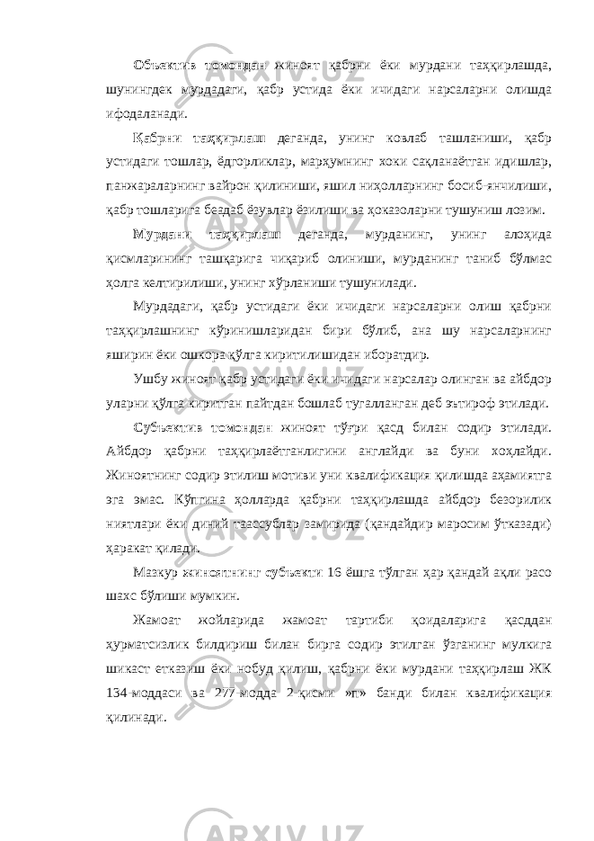 Объектив томондан жиноят қабрни ёки мурдани таҳқирлашда, шунингдек мурдадаги, қабр устида ёки ичидаги нарсаларни олишда ифодаланади. Қабрни таҳқирлаш деганда, унинг ковлаб ташланиши, қабр устидаги тошлар, ёдгорликлар, марҳумнинг хоки сақланаётган идишлар, панжараларнинг вайрон қилиниши, яшил ниҳолларнинг босиб-янчилиши, қабр тошларига беадаб ёзувлар ёзилиши ва ҳоказоларни тушуниш лозим. Мурдани таҳқирлаш деганда, мурданинг, унинг алоҳида қисмларининг ташқарига чиқариб олиниши, мурданинг таниб бўлмас ҳолга келтирилиши, унинг хўрланиши тушунилади. Мурдадаги, қабр устидаги ёки ичидаги нарсаларни олиш қабрни таҳқирлашнинг кўринишларидан бири бўлиб, ана шу нарсаларнинг яширин ёки ошкора қўлга киритилишидан иборатдир. Ушбу жиноят қабр устидаги ёки ичидаги нарсалар олинган ва айбдор уларни қўлга киритган пайтдан бошлаб тугалланган деб эътироф этилади. Субъектив томондан жиноят тўғри қасд билан содир этилади. Айбдор қабрни таҳқирлаётганлигини англайди ва буни хоҳлайди. Жиноятнинг содир этилиш мотиви уни квалификация қилишда аҳамиятга эга эмас. Кўпгина ҳолларда қабрни таҳқирлашда айбдор безорилик ниятлари ёки диний таассублар замирида (қандайдир маросим ўтказади) ҳаракат қилади. Мазкур жиноятнинг субъекти 16 ёшга тўлган ҳар қандай ақли расо шахс бўлиши мумкин. Жамоат жойларида жамоат тартиби қоидаларига қасддан ҳурматсизлик билдириш билан бирга содир этилган ўзганинг мулкига шикаст етказиш ёки нобуд қилиш, қабрни ёки мурдани таҳқирлаш ЖК 134-моддаси ва 277-модда 2-қисми »п» банди билан квалификация қилинади. 