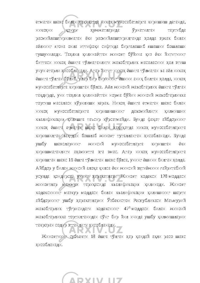 етмаган шахс билан ҳақиқатда никоҳ муносабатларга киришиш деганда, никоҳни қонун ҳужжатларида ўрнатилган тартибда расмийлаштирилмаган ёки расмийлаштирилганда ҳолда эркак билан аёлнинг ягона оила иттифоқи сифтида биргалашиб яшашни бошлаши тушунилади. Таҳлил қилинаётган жиноят бўйича қиз ёки йигитнинг биттаси никоҳ ёшига тўлмаганлиги жавобгарлик масаласини ҳал этиш учун етарли ҳисобланади. Агар йигит никоҳ ёшига тўлмаган ва аёл никоҳ ёшига тўлган бўлиб, улар бир бирининг ёшини аниқ билган ҳолда, никоҳ муносабатларга киришган бўлса. Аёл жиноий жавобгарлик ёшига тўлган тақдирда, уни таҳлил қилинаётган норма бўйич жиноий жавобгарликка тортиш масаласи кўрилиши керак. Никоҳ ёшига етмаган шахс билан никоҳ муносабатларига киришишнинг давомийлиги қилмишни квалификация қилишга таъсир кўрсатмайди. Бунда фақат айбдорнинг никоҳ ёшига етмаган шахс билан ҳақиқатда никоҳ муносабатларига киришилган вақтдан бошлаб жиноят тугалланган ҳисобланади. Бунда ушбу шахсларнинг жинсий муносабатларга киришган ёки киришмаганлиги аҳамиятга эга эмас. Агар никоҳ муносабатларига киришган шахс 16 ёшга тўлмаган шахс бўлса, унинг ёшини билган ҳолда. Айбдор у билан жинсий алоқа қилса ёки жинсий эҳтиёжини ғайритабиий усулда қондирса, унинг ҳаракатлари Жиноят кодекси 128-моддаси жиноятлар мажмуи тариқасида квалификация қилинади. Жиноят кодексининг мазкур моддаси билан квалификация қилишнинг шарти айбдорнинг ушбу ҳаракатларни Ўзбекистон Республикаси Маъмурий жавобгарлик тўғрисидаги кодекснинг 47 3 -моддаси билан жиноий жавобгарликка тортилганидан сўнг бир йил ичида ушбу қилмишларни такроран содир этганлиги ҳисобланади. Жиноятнинг субъекти 18 ёшга тўлган ҳар қандай ақли расо шахс ҳисобланади. 