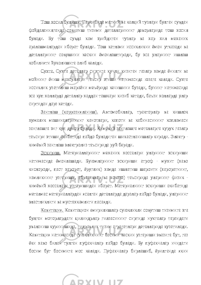 Тош хосил булиши. Таркибида магний ва калций тузлари булган сувдан фойдаланилганда совитиш тизими деталларининг деворларида тош хосил булади. Бу тош сувда кам эрийдиган тузлар ва хар хил механик аралашмалардан иборат булади. Тош катлами иссикликни ёмон утказади ва деталларнинг совушини кескин ёмонлаштиради, бу эса уларнинг ишлаш кобилияти йуколишига олиб келади. Сухта. Сухта деталлар сиртига кучли кизиган газлар хамда ёнилги ва мойнинг ёниш махсуллари таъсир этиши натижасида юзага келади. Сухта иссиклик узатилиш жараёни меъёрида кечишини бузади, бунинг натижасида эса куп холларда деталлар хаддан ташкари кизиб кетади, баъзи холларда улар сиртидан дарз кетади. Занглаш (коррозияланиш). Автомобиллар, тракторлар ва кишлок хужалик машиналарининг канотлари, капоти ва кабинасининг копламаси занглашга энг куп дучор булади. Кимёвий занглашга металларга курук газлар таъсири этиши окибатида пайдо буладиган шикастланишлар киради. Электр - кимёвий занглаш электролиз таъсирида руй беради. Эскириш. Материалларнинг механик хоссалари уларнинг эскириши натижасида ёмонлашади. Буюмларнинг эскириши атроф - мухит (хаво кислороди, паст харорат, ёруглик) хамда ишлатиш шароити (хароратнинг, намликнинг узгариши, абразивлар ва хоказо) таъсирида уларнинг физик - кимёвий хоссалари узгаришидан иборат. Материалнинг эскириши окибатида металмас материаллардан ясалган деталларда дарзлар пайдо булади, уларнинг эластликлиги ва мустахкамлиги пасаяди. Кавитация. Кавитацион емирилишлар суюкликли совутиш тизимига эга булган моторлардаги цилиндрлар гилзасининг сиртида нукталар тарзидаги уваланиш куринишида, гидравлик тизим агрегатлари деталларида кузатилади. Кавитация натижасида суюкликнинг босими кескин узгариши эвазига буг, газ ёки хаво билан тулган пуфакчалар пайдо булади. Бу пуфакчалар ичидаги босим буг босимига мос келади. Пуфакчалар бирлашиб, ёрилганда якин 