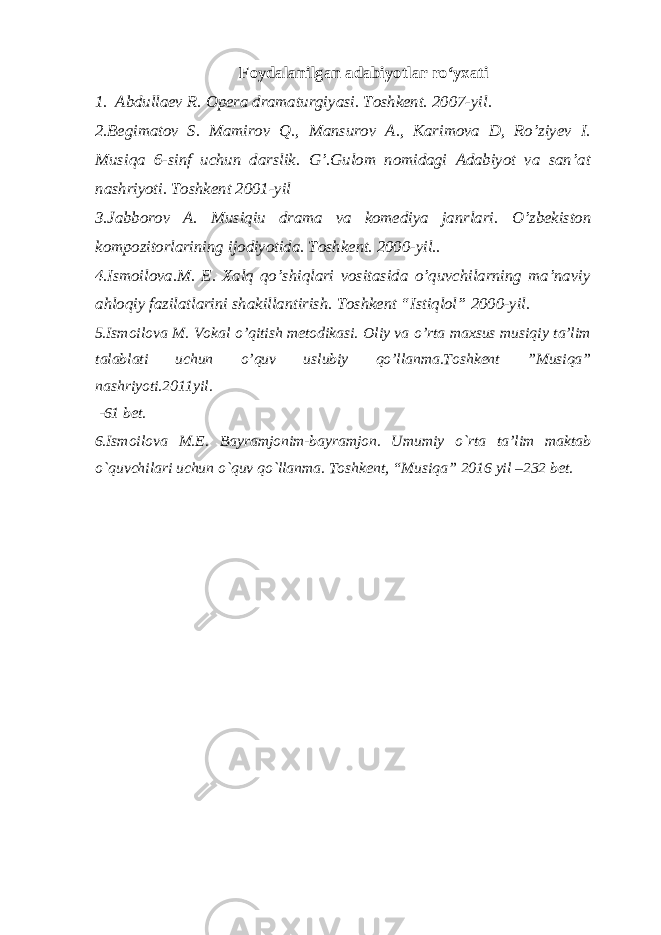 Foydalanilgan adabiyotlar ro‘yxati 1 . Abdullaev R. Opera dramaturgiyasi. Toshkent. 2007-yil. 2 .Begimatov S. Mamirov Q., Mansurov A., Karimova D, Ro’ziyev I. Musiqa 6-sinf uchun darslik. G’.Gulom nomidagi Adabiyot va san’at nashriyoti. Toshkent 2001-yil 3.Jabborov A. Musiqiu drama va komediya janrlari. O’zbekiston kompozitorlarining ijodiyotida. Toshkent. 2000-yil.. 4.Ismoilova.M. E. Xalq qo’shiqlari vositasida o’quvchilarning ma’naviy ahloqiy fazilatlarini shakillantirish. Toshkent “Istiqlol” 2000-yil. 5 .Ismoilova M. Vokal o’qitish metodikasi. Oliy va o’rta maxsus musiqiy ta’lim talablati uchun o’quv uslubiy qo’llanma.Toshkent ”Musiqa” nashriyoti.2011yil. -61 bet. 6 .Ismoilova M.E. Bayramjonim-bayramjon. Umumiy o`rta ta’lim maktab o`quvchilari uchun o`quv qo`llanma. Toshkent, “Musiqa” 2016 yil –232 bet. 