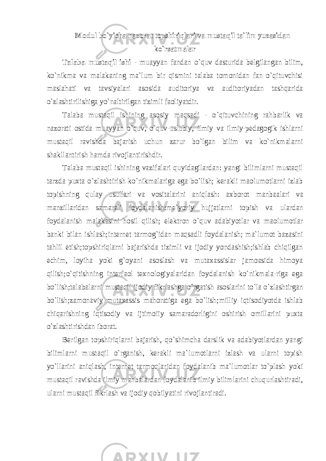 M оdul bo`yicha nazorat topshiriqlari va mustaqil ta`lim yuzasidan ko `rsatmalar Talaba mustaqil ishi - muayyan fandan o `quv dasturida belgilangan bilim, ko`nikma va malakaning ma`lum bir qismini talaba tomonidan fan o`qituvchisi maslahati va tavsiyalari asosida auditoriya va auditoriyadan tashqarida o`zlashtirilishiga yo`naltirilgan tizimli faoliyatdir. Talaba mustaqil ishining asosiy maqsadi - o `qituvchining rahbarlik va nazorati ostida muayyan o`quv, o`quv-uslubiy, ilmiy va ilmiy-pedagogik ishlarni mustaqil ravishda bajarish uchun zarur bo`lgan bilim va ko`nikmalarni shakllantirish hamda rivojlantirishdir. Talaba mustaqil ishining vazifalari quyidagilardan: yangi bilimlarni mustaqil tarzda puxta o `zlashtirish ko`nikmalariga ega bo`lish; kerakli maolumotlarni izlab topishning qulay usullari va vositalarini aniqlash: axborot manbaalari va manzillaridan samarali foydalanish:me`yoriy hujjatlarni topish va ulardan foydalanish malakasini hosil qilish; elektron o`quv adabiyotlar va maolumotlar banki bilan ishlash;internet tarmog `idan maqsadli foydalanish; ma`lumot bazasini tahlil etish;topshiriqlarni bajarishda tizimli va ijodiy yondashish;ishlab chiqilgan echim, loyiha yoki g`oyani asoslash va mutaxassislar jamoasida himoya qilish;o`qitishning interfaol texnologiyalaridan foydalanish ko`nikmala-riga ega bo`lish;talabalarni mustaqil ijodiy fikrlashga o`rgatish asoslarini to`la o`zlashtirgan bo`lish;zamonaviy mutaxassis mahoratiga ega bo`lish;milliy iqtisodiyotda ishlab chiqarishning iqtisodiy va ijtimoiiy samaradorligini oshirish omillarini puxta o`zlashtirishdan iborat. Berilgan topshiriqlarni bajarish, qo `shimcha darslik va adabiyotlardan yangi bilimlarni mustaqil o`rganish, kerakli ma`lumotlarni izlash va ularni topish yo`llarini aniqlash, internet tarmoqlaridan foydalanib ma`lumotlar to`plash yoki mustaqil ravishda ilmiy manbalardan foydalanib ilmiy bilimlarini chuqurlashtiradi, ularni mustaqil fikrlash va ijodiy qobilyatini rivojlantiradi. 