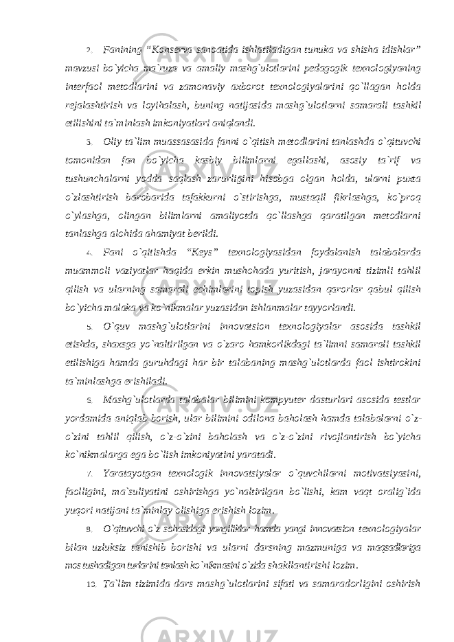 2. Fanining “Konserva sanoatida ishlatiladigan tunuka va shisha idishlar” mavzusi bo`yicha ma`ruza va amaliy mashg`ulotlarini pedagogik texnologiyaning interfaol metodlarini va zamonaviy axborot texnologiyalarini qo`llagan holda rejalashtirish va loyihalash, buning natijasida mashg`ulotlarni samarali tashkil etilishini ta`minlash imkoniyatlari aniqlandi. 3. Oliy ta `lim muassasasida fanni o`qitish metodlarini tanlashda o`qituvchi tomonidan fan bo`yicha kasbiy bilimlarni egallashi, asosiy ta`rif va tushunchalarni yodda saqlash zarurligini hisobga olgan holda, ularni puxta o`zlashtirish barobarida tafakkurni o`stirishga, mustaqil fikrlashga, ko`proq o`ylashga, olingan bilimlarni amaliyotda qo`llashga qaratilgan metodlarni tanlashga alohida ahamiyat berildi. 4. Fani o `qitishda “Keys” texnologiyasidan foydalanish talabalarda muammoli vaziyatlar haqida erkin mushohada yuritish, jarayonni tizimli tahlil qilish va ularning samarali echimlarini topish yuzasidan qarorlar qabul qilish bo`yicha malaka va ko`nikmalar yuzasidan ishlanmalar tayyorlandi. 5. O `quv mashg`ulotlarini innovatsion texnologiyalar asosida tashkil etishda, shaxsga yo`naltirilgan va o`zaro hamkorlikdagi ta`limni samarali tashkil etilishiga hamda guruhdagi har bir talabaning mashg`ulotlarda faol ishtirokini ta`minlashga erishiladi. 6. Mashg `ulotlarda talabalar bilimini kompyuter dasturlari asosida testlar yordamida aniqlab borish, ular bilimini odilona baholash hamda talabalarni o`z- o`zini tahlil qilish, o`z-o`zini baholash va o`z-o`zini rivojlantirish bo`yicha ko`nikmalarga ega bo`lish imkoniyatini yaratadi. 7. Yaratayotgan texnologik innovatsiyalar o `quvchilarni motivatsiyasini, faolligini, ma`suliyatini oshirishga yo`naltirilgan bo`lishi, kam vaqt oralig`ida yuqori natijani ta`minlay olishiga erishish lozim. 8. O `qituvchi o`z sohasidagi yangiliklar hamda yangi innovatsion texnologiyalar bilan uzluksiz tanishib borishi va ularni darsning mazmuniga va maqsadlariga mos tushadigan turlarini tanlash ko `nikmasini o`zida shakllantirishi lozim. 10. Ta `lim tizimida dars mashg`ulotlarini sifati va samaradorligini oshirish 