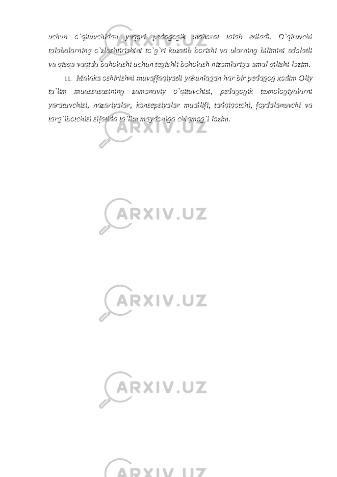 uchun o`qituvchidan yuqori pedagogik mahorat talab etiladi. O`qituvchi talabalarning o`zlashtirishini to`g`ri kuzatib borishi va ularning bilimini adolatli va qisqa vaqtda baholashi uchun tegishli boholash nizomlariga amal qilishi lozim. 11. Malaka oshirishni muvaffaqiyatli yakunlagan har bir pedagog xodim Oliy ta `lim muassasasining zamonaviy o`qituvchisi, pedagogik texnologiyalarni yaratuvchisi, nazariyalar, konsepsiyalar muallifi, tadqiqotchi, foydalanuvchi va targ`ibotchisi sifatida ta`lim maydoniga chiqmog`i lozim. 