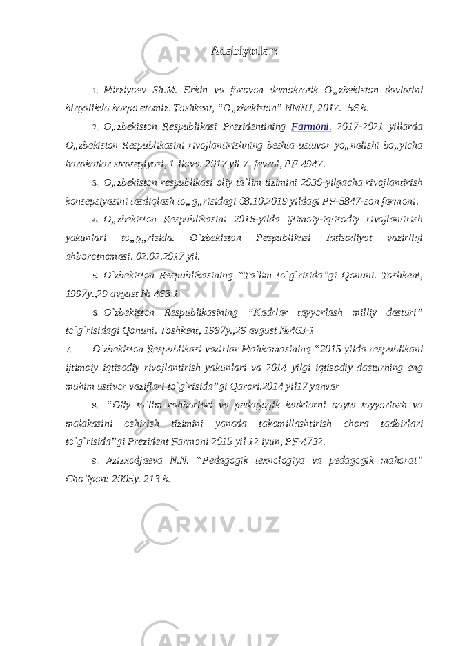 Adabiyotlar: 1. Mirziyoev Sh.M. Erkin va farovon demokratik O „zbekiston davlatini birgalikda barpo etamiz. Toshkent, “O„zbekiston” NMIU, 2017.- 56 b. 2. O „zbekiston Respublikasi Prezidentining Farmoni. 2017-2021 yillarda O„zbekiston Respublikasini rivojlantirishning beshta ustuvor yo„nalishi bo„yicha harakatlar strategiyasi, 1-ilova. 2017 yil 7- fevral, PF-4947. 3. O „zbekiston respublikasi oliy ta`lim tizimini 2030-yilgacha rivojlantirish konsepsiyasini tasdiqlash to„g„risidagi 08.10.2019 yildagi PF-5847-son farmoni. 4. O „zbekiston Respublikasini 2016-yilda ijtimoiy-iqtisodiy rivojlantirish yakunlari to„g„risida. O`zbekiston Pespublikasi Iqtisodiyot vazirligi ahborotnomasi. 02.02.2017 yil. 5. O `zbеkistоn Rеspublikasining “Ta`lim to`g`risida”gi Qоnuni. Tоshkеnt, 1997y.,29 avgust № 463-1 6. O `zbеkistоn Rеspublikasining “Kadrlar tayyorlash milliy dasturi” to`g`risidagi Qоnuni. Tоshkеnt, 1997y.,29 avgust №463-1 7. O `zb е kist о n R е spublikasi vazirlar Mahkamasining “2013 yilda r е spublikani ijtim о iy iqtis о diy riv о jlantirish yakunlari va 2014 yilgi iqtis о diy dasturning eng muhim ustiv о r vaziflari to`g`risida”gi Qar о ri.2014 yil17 yanvar 8. “ О liy ta`lim rahbarlari va p е dag о gik kadrlarni qayta tayyorlash va malakasini о shirish tizimini yanada tak о millashtirish ch о ra tadbirlari to`g`risida”gi Prezident Farmoni 2015 yil 12 iyun, PF-4732. 9. Azizx о dja е va N.N. “P е dag о gik t е xn о l о giya va p е dag о gik mah о rat” Cho`lp о n: 2005y. 213 b . 