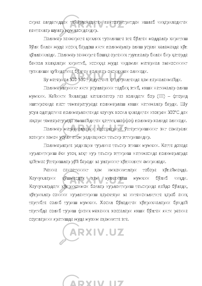 сирка алғдегиддан тайёрланадиган пентоэритритдан ишлаб чиқариладиган пентанлар шулар жумласидандир. Полимер занжирига циклик тузилишга эга бўлган моддалар киритиш йўли билан жуда иссиқ бардош янги полимерлар олиш усули келажакда кўп қўлланилади. Полимер занжирга бошқа органик группалар билан бир қаторда бензол халқалари киритиб, иссиққа жуда чидамли материал звеносининг тузилиши қуйидагича бўлган полипар оксилилен олинади. Бу материал 300-360 градусгача қиздирилганда ҳам парчаланмайди. Полимерларнинг янги усулларини тадбиқ этиб, яхши натижалар олиш мумкин. Кейинги йилларда катализатор газ холидаги б о р ( III ) – фторид иштирокида паст температурада полимерлаш яхши натижалар берди. Шу усул одатдагича полимерланганда каучук хосил қиладиган изопрен 300 о С дан юқори температурада юмшайдиган қаттиқ шаффоф полимер холида олинади. Полимер материалларни хоссаларини ўзгартиришнинг энг самарали хозирги замон усули атом радиацияси таъсир эттиришидир. Полимерларга радиация турлича таъсир этиши мумкин. Катта дозада нурлантириш ёки узоқ вақт нур таъсир эттириш натижасида полимерларда қайтмас ўзгаришлар рўй беради ва уларнинг кўпчилиги емирилади. Резина саноатининг ҳам имкониятлари тобора кўпаймоқда. Каучукларни қўшмасдан ҳам вулканлаш мумкин бўлиб чиқди. Каучуклардаги кўприксимон боғлар нурлантириш таъсирида пайдо бўлади, кўприклар сонини нурлантириш ҳарактери ва интенсивлигига қараб аниқ тартибга солиб туриш мумкин. Хосил бўладиган кўприкчаларни бундай тартибда солиб туриш физик-механик хоссалари яхши бўлган янги резина сортларини яратишда жуда мухим аҳамиятга эга. 