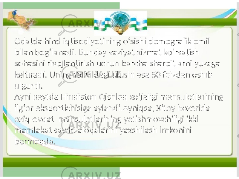 Odatda hind iqtisodiyotining oʻsishi demografik omil bilan bogʻlanadi. Bunday vaziyat xizmat koʻrsatish sohasini rivojlantirish uchun barcha sharoitlarni yuzaga keltiradi. Uning YaIM dagi ulushi esa 50 foizdan oshib ulgurdi. Ayni paytda Hindiston Qishloq xoʻjaligi mahsulotlarining ilgʻor eksportichisiga aylandi.Ayniqsa, Xitoy bozorida oziq-ovqat mahsulotlarining yetishmovchiligi ikki mamlakat savdo aloqalarini yaxshilash imkonini bermoqda. 