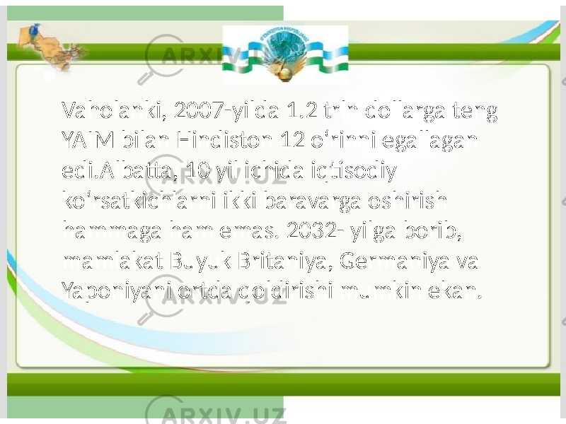 Vaholanki, 2007-yilda 1.2 trln dollarga teng YAIM bilan Hindiston 12 oʻrinni egallagan edi.Albatta, 10 yil ichida iqtisodiy koʻrsatkichlarni ikki baravarga oshirish hammaga ham emas. 2032- yilga borib, mamlakat Buyuk Britaniya, Germaniya va Yaponiyani ortda qoldirishi mumkin ekan. 