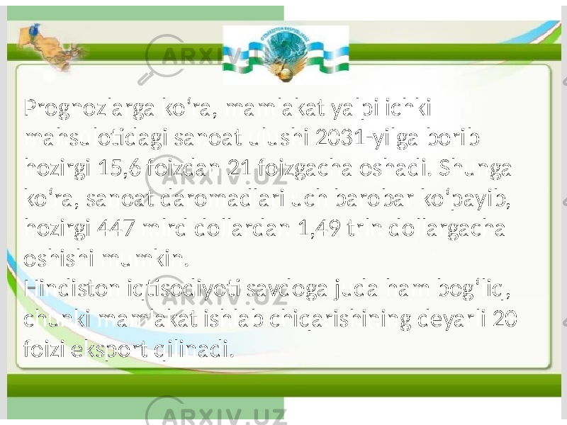 Prognozlarga koʻra, mamlakat yalpi ichki mahsulotidagi sanoat ulushi 2031-yilga borib hozirgi 15,6 foizdan 21 foizgacha oshadi. Shunga koʻra, sanoat daromadlari uch barobar koʻpayib, hozirgi 447 mlrd dollardan 1,49 trln dollargacha oshishi mumkin. Hindiston iqtisodiyoti savdoga juda ham bogʻliq, chunki mamlakat ishlab chiqarishining deyarli 20 foizi eksport qilinadi. 