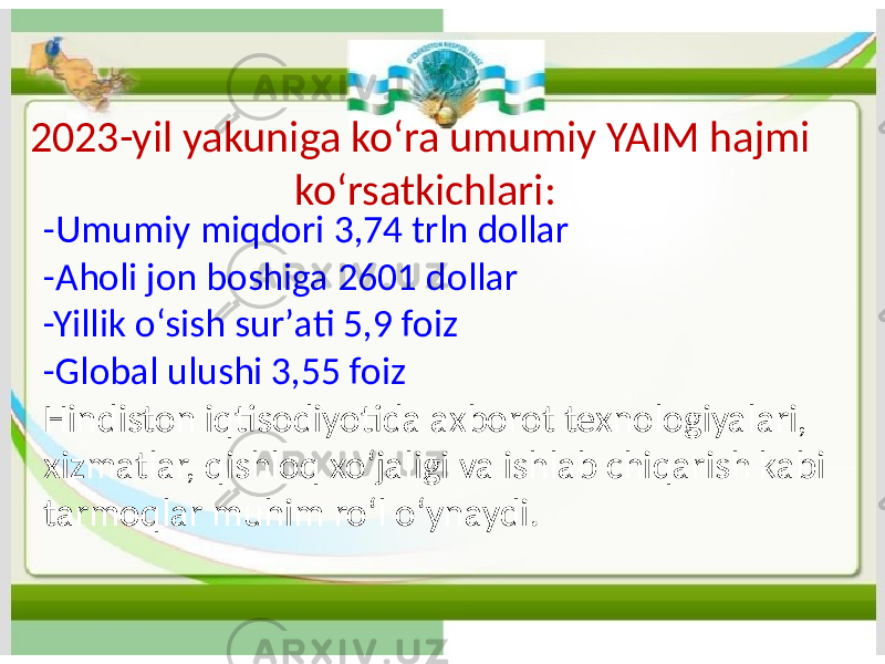 2023-yil yakuniga koʻra umumiy YAIM hajmi koʻrsatkichlari: -Umumiy miqdori 3,74 trln dollar -Aholi jon boshiga 2601 dollar -Yillik oʻsish surʼati 5,9 foiz -Global ulushi 3,55 foiz Hindiston iqtisodiyotida axborot texnologiyalari, xizmatlar, qishloq xoʻjaligi va ishlab chiqarish kabi tarmoqlar muhim roʻl oʻynaydi. 