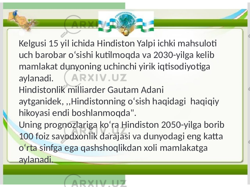 Kelgusi 15 yil ichida Hindiston Yalpi ichki mahsuloti uch barobar oʻsishi kutilmoqda va 2030-yilga kelib mamlakat dunyoning uchinchi yirik iqtisodiyotiga aylanadi. Hindistonlik milliarder Gautam Adani aytganidek, ,,Hindistonning oʻsish haqidagi haqiqiy hikoyasi endi boshlanmoqda&#34;. Uning prognozlariga koʻra Hindiston 2050-yilga borib 100 foiz savodxonlik darajasi va dunyodagi eng katta oʻrta sinfga ega qashshoqlikdan xoli mamlakatga aylanadi. 