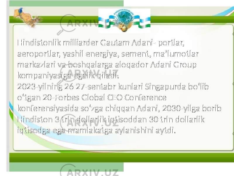 Hindistonlik milliarder Gautam Adani- portlar, aeroportlar, yashil energiya, sement, maʼlumotlar markazlari va boshqalarga aloqador Adani Group kompaniyasiga egalik qiladi. 2023-yilning 26 27-sentabr kunlari Singapurda boʻlib oʻtgan 20-Forbes Global CEO Conference konferensiyasida soʻzga chiqqan Adani, 2030-yilga borib Hindiston 3 trln dollarlik iqtisoddan 30 trln dollarlik iqtisodga ega mamlakatga aylanishini aytdi. 