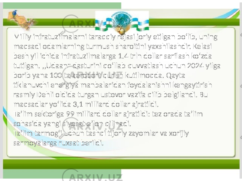 Milliy infratuzilmalarni taraqqiy rejasi joriy etilgan boʻlib, uning maqsadi odamlarning turmush sharoitini yaxshilashdir. Kelasi besh yil ichida infratuzilmalarga 1.4 trln dollar sarflash koʻzda tutilgan. ,,Udaan&#34; dasturini qoʻllab-quvvatlash uchun 2024-yilga borib yana 100 ta aeroport qurish kutilmoqda. Qayta tiklanuvchi energiya manbalaridan foydalanishni kengaytirish rasmiy Dehli oldida turgan ustovor vazifa qilib belgilandi. Bu maqsadlar yoʻlida 3,1 milliard dollar ajratildi. Taʼlim sektoriga 99 milliard dollar ajratildi: tez orada taʼlim sohasida yangi siyosat eʼlon qilinadi. Taʼlim tarmogʻi uchun tashqi tijoriy zayomlar va xorijiy sarmoyalarga ruxsat berildi. 