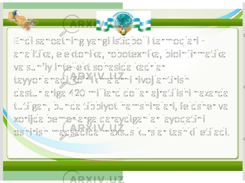 Endi sanoatning yangi istiqbolli tarmoqlari - analitika, elektonika, robotexnika, bioinfirmatika va sunʼiy intellekt sohasida kadrlar tayyorlanadi.Koʻnikmalarni rivojlantirish dasturlariga 420 milliard dollar ajratilishi nazarda tutilgan, bunda tibbiyot hamshiralari, feldsher va xorijda bemorlarga qaraydiganlar layoqatini oshirish maqsadida maxsus kurslar tashkil etiladi. 