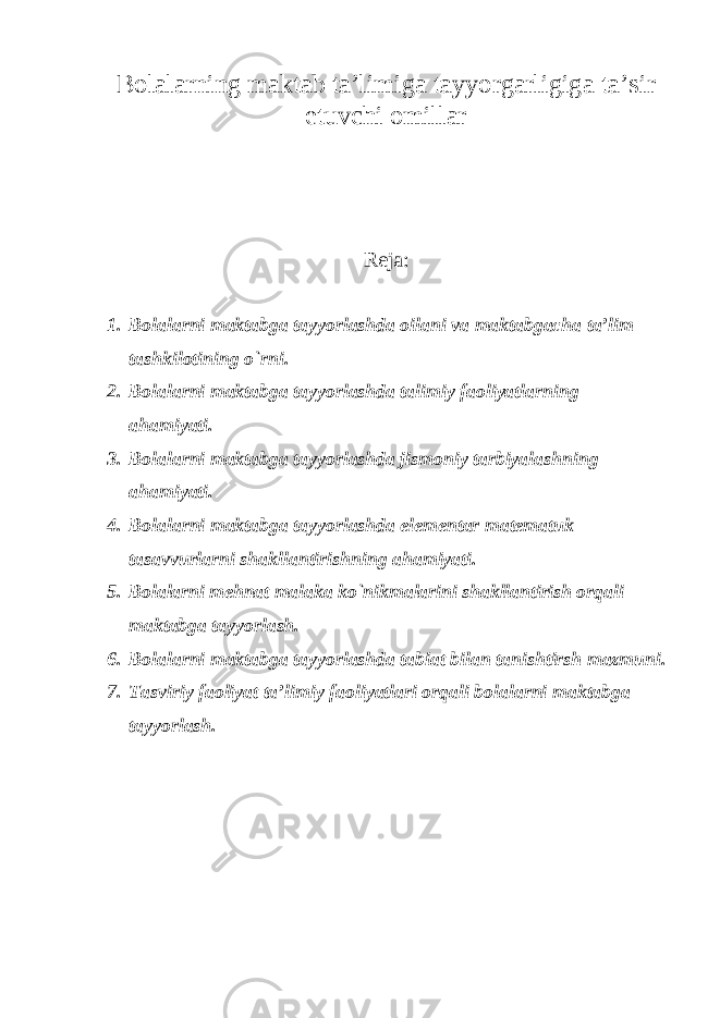 Bolalarning maktab ta’limiga tayyorgarligiga ta’sir etuvchi omillar Reja: 1. Bolalarni maktabga tayyorlashda oilani va maktabgacha ta’lim tashkilotining o`rni. 2. Bolalarni maktabga tayyorlashda talimiy faoliyatlarning ahamiyati. 3. Bolalarni maktabga tayyorlashda jismoniy tarbiyalashning ahamiyati. 4. Bolalarni maktabga tayyorlashda elementar matematuk tasavvurlarni shakllantirishning ahamiyati. 5. Bolalarni mehnat malaka ko`nikmalarini shakllantirish orqali maktabga tayyorlash. 6. Bolalarni maktabga tayyorlashda tabiat bilan tanishtirsh mazmuni. 7. Tasviriy faoliyat ta’limiy faoliyatlari orqali bolalarni maktabga tayyorlash. 