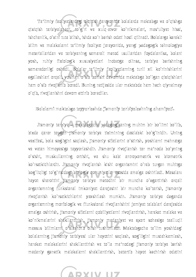 Ta’limiy faoliyatlardagi o`qitish jarayonida bolalarda maktabga va o`qishga qiziqish tarbiyalanadi, to`g`ri va xulq-atvor ko`nikmalari, mas’uliyat hissi, ishchanlik, o`zini tuta bilish, ishda zo`r berish odati hosil qilinadi. Bolalarga kerakli bilim va malakalarni ta’limiy faoliyat jarayonida, yangi pedagogik tehnologiya materiallaridan va tarbiyaning samarali metod usullaridan foydalanilsa, bolani yosh, ruhiy fiziologik xususiyatlari inobatga olinsa, tarbiya berishning samaradorligi oshadi. Bolalar ta’limiy faoliyatlarning turli xil ko`rinishlarini egallashlari orqali, yoshlari o`sib borishi davomida maktabga bo`lgan qiziqishlari ham o`sib rivojlanib boradi. Buning natijasida ular maktabda ham hech qiynalmay o`qib, rivojlanishni davom ettirib boradilar. Bolalarni maktabga tayyorlashda jismoniy tarbiyalashning ahamiyati. Jismoniy tarbiya – maktabgacha pedagogikaning muhim bir bo`limi bo`lib, bizda qaror topgan jismoniy tarbiya tizimining dastlabki bo`g`inidir. Uning vazifasi, bola sogligini saqlash, jismoniy sifatlarini o`stirish, yoshlarni mehnatga va vatan himoyasiga tayyorlashdir. Jismoniy rivojlanish tor ma’noda bo`yning o`sishi, muskullarning ortishi, va shu kabi antropometrik va biometrik ko`rsatkichlardir. Jismoniy rivojlanish kishi organizmini o`rab turgan muhitga bog`liqligi to`g`risidagi biologik qonuniyatlar asosida amalga oshiriladi. Masalan: hayot sharoitini jismoniy tarbiya metodini bir muncha o`zgartirish orqali organizmning funksional imkoniyat darajasini bir muncha ko`tarish, jismoniy rivojlanish ko`rsatkichlarini yaxshilash mumkin. Jismoniy tarbiya deganda organizmning morfologik va fiunksional rivojlanishini jamiyat talablari darajasida amalga oshirish, jismoniy sifatlarni qobiliyatlarni rivojlantirish, harakat malaka va ko`nikmalarini shakllantirish, jismoniy madaniyat va sport sohasiga taalluqli maxsus bilimlarni o`zlashtrib olish tushuniladi. Maktabgacha ta`lim yoshidagi bolalarning jismoniy tarbiyasi ular hayotini saqlash, sog`ligini mustahkamlash, harakat malakalarini shakllantirish va to`la ma’nodagi jismoniy tarbiya berish madaniy genetik malakalarni shakllantirish, batartib hayot kechirish odatini 