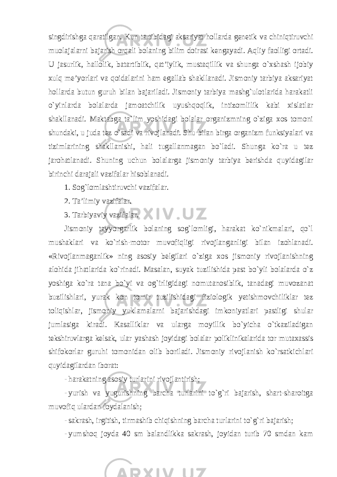 singdirishga qaratilgan. Kun tartibidagi aksariyat hollarda genetik va chiniqtiruvchi muolajalarni bajarish orqali bolaning bilim doirasi kengayadi. Aqliy faolligi ortadi. U jasurlik, hallolik, batartiblik, qat’iylik, mustaqillik va shunga o`xshash ijobiy xulq me’yorlari va qoidalarini ham egallab shakllanadi. Jismoniy tarbiya aksariyat hollarda butun guruh bilan bajariladi. Jismoniy tarbiya mashg`ulotlarida harakatli o`yinlarda bolalarda jamoatchilik uyushqoqlik, intizomlilik kabi xislatlar shakllanadi. Maktabga ta`lim yoshidagi bolalar organizmning o`ziga xos tomoni shundaki, u juda tez o`sadi va rivojlanadi. Shu bilan birga organizm funksiyalari va tizimlarining shakllanishi, hali tugallanmagan bo`ladi. Shunga ko`ra u tez jarohatlanadi. Shuning uchun bolalarga jismoniy tarbiya berishda quyidagilar birinchi darajali vazifalar hisoblanadi. 1. Sog`lomlashtiruvchi vazifalar. 2. Ta’limiy vazifalar. 3. Tarbiyaviy vazifalar. Jismoniy tayyorgarlik bolaning sog`lomligi, harakat ko`nikmalari, qo`l mushaklari va ko`rish-motor muvofiqligi rivojlanganligi bilan izohlanadi. «Rivojlanmaganlik» ning asosiy belgilari o`ziga xos jismoniy rivojlanishning alohida jihatlarida ko`rinadi. Masalan, suyak tuzilishida past bo`yli bolalarda o`z yoshiga ko`ra tana bo`yi va og`irligidagi nomutanosiblik, tanadagi muvozanat buzilishlari, yurak kon tomir tuzilishidagi fiziologik yetishmovchiliklar tez toliqishlar, jismoniy yuklamalarni bajarishdagi imkoniyatlari pastligi shular jumlasiga kiradi. Kasalliklar va ularga moyillik bo`yicha o`tkaziladigan tekshiruvlarga kelsak, ular yashash joyidagi bolalar poliklinikalarida tor mutaxassis shifokorlar guruhi tomonidan olib boriladi. Jismoniy rivojlanish ko`rsatkichlari quyidagilardan iborat: - harakatning asosiy turlarini rivojlantirish; - yurish va yugurishning barcha turlarini to`g`ri bajarish, shart-sharoitga muvofiq ulardan foydalanish; - sakrash, irgitish, tirmashib chiqishning barcha turlarini to`g`ri bajarish; - yumshoq joyda 40 sm balandlikka sakrash, joyidan turib 70 smdan kam 