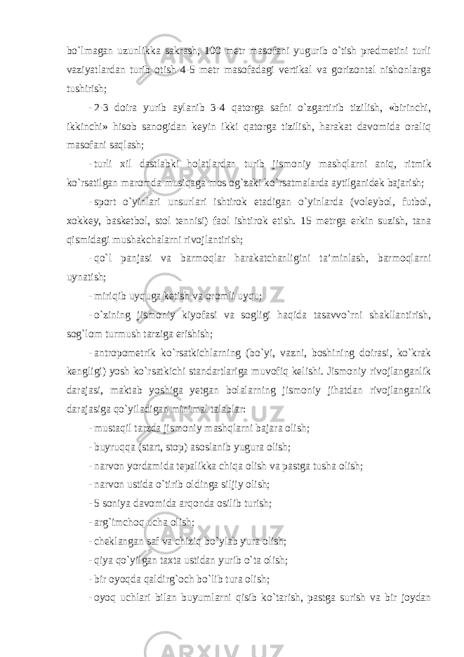 bo`lmagan uzunlikka sakrash, 100 metr masofani yugurib o`tish predmetini turli vaziyatlardan turib otish 4-5 metr masofadagi vertikal va gorizontal nishonlarga tushirish; - 2-3 doira yurib aylanib 3-4 qatorga safni o`zgartirib tizilish, «birinchi, ikkinchi» hisob sanogidan keyin ikki qatorga tizilish, harakat davomida oraliq masofani saqlash; - turli xil dastlabki holatlardan turib jismoniy mashqlarni aniq , ritmik ko ` rsatilgan maromda musiqaga mos og ` zaki ko ` rsatmalarda aytilganidek bajarish ; - sport o`yinlari unsurlari ishtirok etadigan o`yinlarda (voleybol, futbol, xokkey, basketbol, stol tennisi) faol ishtirok etish. 15 metrga erkin suzish, tana qismidagi mushakchalarni rivojlantirish; - qo`l panjasi va barmoqlar harakatchanligini ta’minlash, barmoqlarni uynatish; - miriqib uyquga ketish va oromli uyqu; - o`zining jismoniy kiyofasi va sogligi haqida tasavvo`rni shakllantirish, sog`lom turmush tarziga erishish; - antropometrik ko`rsatkichlarning (bo`yi, vazni, boshining doirasi, ko`krak kengligi) yosh ko`rsatkichi standartlariga muvofiq kelishi. Jismoniy rivojlanganlik darajasi, maktab yoshiga yetgan bolalarning jismoniy jihatdan rivojlanganlik darajasiga qo`yiladigan minimal talablar: - mustaqil tarzda jismoniy mashqlarni bajara olish; - buyruqqa (start, stop) asoslanib yugura olish; - narvon yordamida tepalikka chiqa olish va pastga tusha olish; - narvon ustida o`tirib oldinga siljiy olish; - 5 soniya davomida arqonda osilib turish; - arg`imchoq ucha olish; - cheklangan saf va chiziq bo`ylab yura olish; - qiya qo`yilgan taxta ustidan yurib o`ta olish; - bir oyoqda qaldirg`och bo`lib tura olish; - oyoq uchlari bilan buyumlarni qisib ko`tarish, pastga surish va bir joydan 