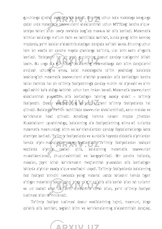 guruhlarga ajratish asosida o`sib boradi. Shuning uchun bola maktabga borgunga qadar unda matematik tasavvurlarni shakllantirish uchun MTTdagi barcha o`quv- tarbiya ishlari bilan uzviy ravishda bog`lab maxsus ish olib boriladi. Matematik bilimlar bolalarga ma’lum tizim va izchillikda berilishi, bunda yangi bilim kamroq miqdorda, ya’ni bolalar o`zlashtirib oladigan darajada bo`lishi kerak. Shuning uchun ham bir vazifa bir qancha mayda qismlarga bo`linib, ular birin-ketin o`rganib boriladi. Tarbiyachi har bir yosh guruhining dasturi qanday tuzilganini bilishi lozim. Bu unga o`z guruhidagi bolalarning matematikaga doir bilim darajalarini aniqlash uchungina emas, balki maktabgacha ta`lim yoshidagi bolalarda boshlang`ich matematik tasavvurlarni o`stirish yuzasidan olib boriladigan barcha ishlar tizimida har bir ta`limiy faoliyatining3 qanday muhim rol o`ynashi va o`rin egallashini ko`z oldiga keltirish uchun ham imkon beradi. Matematik tasavvurlarni shakllantirish yuzasidan olib boriladigan ishning asosiy shakli – ta’limiy faoliyatdir . Dastur vazifalarining ko`pchilik qismi ta`limiy faoliyatlarda hal qilinadi. Bolalarda ma’lum izchillikda tasavvurlar shakllantiriladi, zarur malaka va ko`nikmalar hosil qilinadi. Atrofdagi hamma narsani miqdor jihatidan Kuzatishlarni uyushtirishga, bolalarning o`z faoliyatlarining xilma-xil turlarida matematik mazmundagi bilim va ko`nikmalaridan qanday foydalanishlariga katta ahamiyat beriladi. Ta’limiy faoliyatlarda va kundalik hayotda didaktik o`yinlardan hamda o`yin- mashqlardan keng foydlaniladi. Ta’limiy faoliyatlardan tashqari vaqtlarda o`yinlar tashkil qilib, bolalarning matematik tasavvurlari mustahkamlanadi, chuqurlashtiriladi va kengaytiriladi. Bir qancha hollarda, masalan, joyni bilish ko`nikmasini rivojlantirish yuzasidan olib boriladigan ishlarda o`yinlar asosiy o`quv vazifasini utaydi. Ta’limiy faoliyatlarda bolalarning faol faoliyati birinchi navbatda yangi material ustida ishlashni hamda ilgari o`tilgan materialni takrorlashni birga to`g`ri qo`shib olib borish bilan ish turlarini va uni tashkil etish usullarini almashtirib turish bilan, ya’ni ta`limiy faoliyat tuzilmasi bilan ta’minlanadi. Ta’limiy faoliyat tuzilmasi dastur vazifalarining hajmi, mazmuni, birga qo`shib olib borilishi, tegishli bilim va ko`nikmalarning o`zlashtirilishi darajasi, 