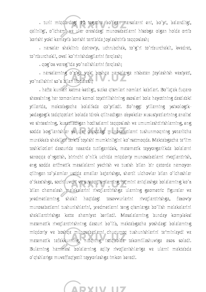 . turli miqdordagi 10 tagacha bo`lgan narsalarni eni, bo`yi, balandligi, qalinligi, o`lchami va ular orasidagi munosabatlarni hisobga olgan holda ortib borishi yoki kamayib borishi tartibida joylashtirib taqqoslash; . narsalar shaklini: doiraviy, uchrubchak, to`g`ri to`rtburchakli, kvadrat, to`rtburchakli, oval ko`rinishdagilarini farqlash; . qog`oz varag`ida yo`nalishlarini farqlash; . narsalarning o`ziga yoki boshqa narsalarga nisbatan joylashish vaziyati, yo`nalishini so`z bilan ifodalash; . hafta kunlari ketma-ketligi, sutka qismlari nomlari kabilari. Bo`lajak fuqaro shaxsining har tomonlama kamol toptirilishining asoslari bola hayotining dastlabki yillarida, maktabgacha bolalikda qo`yiladi. So`nggi yillarning psixologik- pedagogik tadqiqotlari bolada idrok qilinadigan obyektlar xususiyatlarining analizi va sintezining, kuzatiladigan hodisalarni taqqoslash va umumlashtirishlarning, eng sodda bog`lanishlar va ular orasidagi munosabatlarni tushunmoqning yetarlicha murakkab shakllari tarkib topishi mumkinligini ko`rsatmoqda. Maktabgacha ta’lim tashkilotlari dasturida nazarda tutilganidek, matematik tayyorgarlikda bolalarni sanoqqa o`rgatish, birinchi o`nlik uchida miqdoriy munosabatlarni rivojlantirish, eng sodda arifmetik masalalarni yechish va tuzish bilan bir qatorda namoyon qilingan to`plamlar ustida amallar bajarishga, shartli ulchovlar bilan o`lchashlar o`tkazishga, sochiluvchi va suyuq jismlarning hajmini aniqlashga bolalarning ko`z bilan chamalash malakalarini rivojlantirishga ularning geometric figuralar va predmetlarning shakli haqidagi tasavvurlarini rivojlantirishga, fazoviy munosabatlarni tushunishlarini, predmetlarni teng qismlarga bo`lish malakalarini shakllantirishga katta ahamiyat beriladi. Masalalarning bunday kompleksi matematik rivojlantirishning dasturi bo`lib, maktabgacha yoshdagi bolalarning miqdoriy va boshqa munosabatlarni chuqurroq tushunishlarini ta’minlaydi va matematik tafakkurning, nutqning istiqbolda takomillashuviga asos soladi. Bularning hammasi bolalarning aqliy rivojlanishlariga va ularni maktabda o`qishlariga muvaffaqiyatli tayyorlashga imkon beradi. 