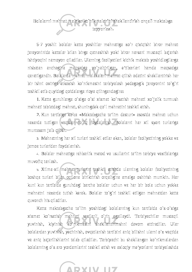 Bolalarni mehnat malaka ko`nikmalarini shakllantirish orqali maktabga tayyorlash. 5-7 yoshli bolalar katta yoshlilar mehnatiga zo`r qiziqishi biror mehnat jarayoninida kattalar bilan birga qatnashish yoki biror narsani mustaqil bajarish ishtiyoqini namoyon qiladilar. Ularning faoliyatlari kichik maktab yoshidlagilarga nisbatan anchagina maqsadga yo`naltirilgan, e’tiborlari hamda maqsadga qaratilgandir. Bolalarda mehnat malakalari mehnat qilish odatini shakllantirish har bir ishni oxiriga etkazish ko`nikmasini tarbiyalash pedagogik jarayonini to`g`ri tashkil etib quyidagi qoidalarga rioya qilingandagina: 1. Katta guruhlarga o`ziga o`zi xizmat ko`rsatish mehnati xo`jalik turmush mehnati tabiatdagi mehnat, shuningdek qo`l mehnatini tashkil etish. 2. Kun tartibiga ko`ra «Maktabgacha ta’lim dasturi» asosida mehnat uchun nazarda tutilgan vaqtdan to`liq foydalanish. Bolalarni har xil sport turlariga muntazam jalb qilish. 3. Mehnatning har xil turlari tashkil etilar ekan, bolalar faoliyatining yakka va jamoa turlaridan foydalanish. 4. Bolalar mehnatiga rahbarlik metod va usullarini ta’lim tarbiya vazifalariga muvofiq tanlash. 5. Xilma-xil mehnat turlarini tashkil etishda ularning bolalar faoliyatining boshqa turlari bilan oqilona biriktirish orqaligina amalga oshirish mumkin. Har kuni kun tartibida guruhdagi barcha bolalar uchun va har bir bola uchun yakka mehnatni nazarda tutish kerak. Bolalar to`g`ri tashkil etilgan mehnatdan katta quvonch his qiladilar. Katta maktabgacha ta`lim yoshidagi bolalarning kun tartibida o`z-o`ziga xizmat ko`rsatish mehnati sezilarli o`rin egallaydi. Tarbiyachilar mustaqil yuvinish, kiyinish ko`nikmasini shakllantirimshni davom ettiradilar. Ular bolalardan yuvinish, yechinish, ovqatlanish tartibini aniq bilishni ularni o`z vaqtida va aniq bajarilishlarini talab qiladilar. Tarbiyachi bu shakllangan ko`nikmalardan bolalarning o`z aro yordamlarini tashkil etish va axloqiy me’yorlarni tarbiyalashda 