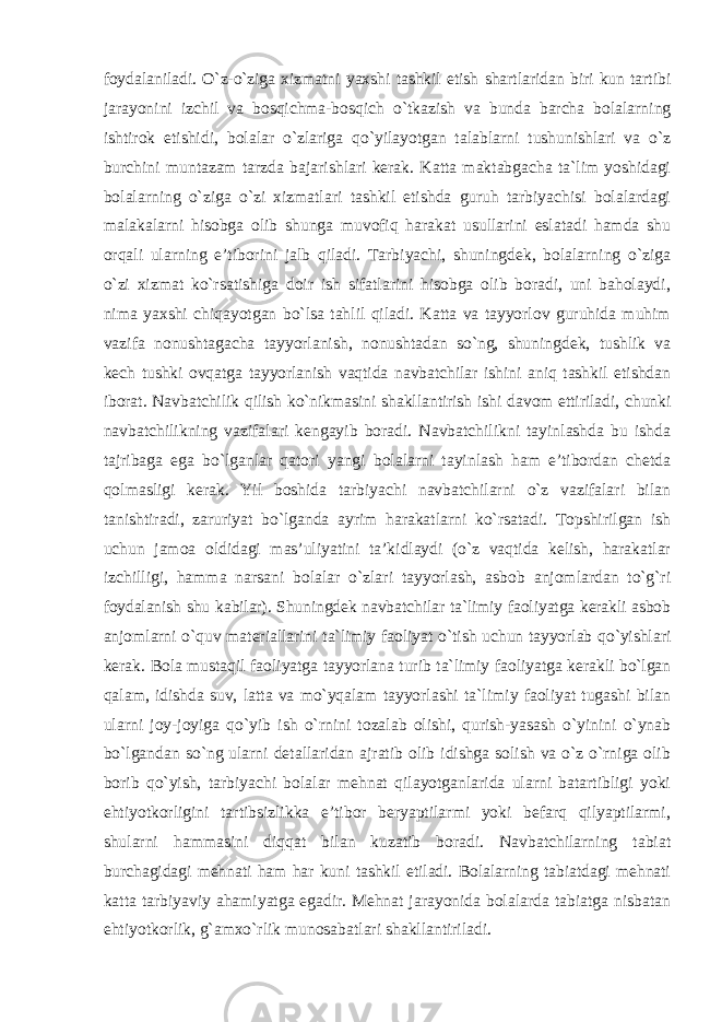 foydalaniladi. O`z-o`ziga xizmatni yaxshi tashkil etish shartlaridan biri kun tartibi jarayonini izchil va bosqichma-bosqich o`tkazish va bunda barcha bolalarning ishtirok etishidi, bolalar o`zlariga qo`yilayotgan talablarni tushunishlari va o`z burchini muntazam tarzda bajarishlari kerak. Katta maktabgacha ta`lim yoshidagi bolalarning o`ziga o`zi xizmatlari tashkil etishda guruh tarbiyachisi bolalardagi malakalarni hisobga olib shunga muvofiq harakat usullarini eslatadi hamda shu orqali ularning e’tiborini jalb qiladi. Tarbiyachi, shuningdek, bolalarning o`ziga o`zi xizmat ko`rsatishiga doir ish sifatlarini hisobga olib boradi, uni baholaydi, nima yaxshi chiqayotgan bo`lsa tahlil qiladi. Katta va tayyorlov guruhida muhim vazifa nonushtagacha tayyorlanish, nonushtadan so`ng, shuningdek, tushlik va kech tushki ovqatga tayyorlanish vaqtida navbatchilar ishini aniq tashkil etishdan iborat. Navbatchilik qilish ko`nikmasini shakllantirish ishi davom ettiriladi, chunki navbatchilikning vazifalari kengayib boradi. Navbatchilikni tayinlashda bu ishda tajribaga ega bo`lganlar qatori yangi bolalarni tayinlash ham e’tibordan chetda qolmasligi kerak. Yil boshida tarbiyachi navbatchilarni o`z vazifalari bilan tanishtiradi, zaruriyat bo`lganda ayrim harakatlarni ko`rsatadi. Topshirilgan ish uchun jamoa oldidagi mas’uliyatini ta’kidlaydi (o`z vaqtida kelish, harakatlar izchilligi, hamma narsani bolalar o`zlari tayyorlash, asbob anjomlardan to`g`ri foydalanish shu kabilar). Shuningdek navbatchilar ta`limiy faoliyatga kerakli asbob anjomlarni o`quv materiallarini ta`limiy faoliyat o`tish uchun tayyorlab qo`yishlari kerak. Bola mustaqil faoliyatga tayyorlana turib ta`limiy faoliyatga kerakli bo`lgan qalam, idishda suv, latta va mo`yqalam tayyorlashi ta`limiy faoliyat tugashi bilan ularni joy-joyiga qo`yib ish o`rnini tozalab olishi, qurish-yasash o`yinini o`ynab bo`lgandan so`ng ularni detallaridan ajratib olib idishga solish va o`z o`rniga olib borib qo`yish, tarbiyachi bolalar mehnat qilayotganlarida ularni batartibligi yoki ehtiyotkorligini tartibsizlikka e’tibor beryaptilarmi yoki befarq qilyaptilarmi, shularni hammasini diqqat bilan kuzatib boradi. Navbatchilarning tabiat burchagidagi mehnati ham har kuni tashkil etiladi. Bolalarning tabiatdagi mehnati katta tarbiyaviy ahamiyatga egadir. Mehnat jarayonida bolalarda tabiatga nisbatan ehtiyotkorlik, g`amxo`rlik munosabatlari shakllantiriladi. 