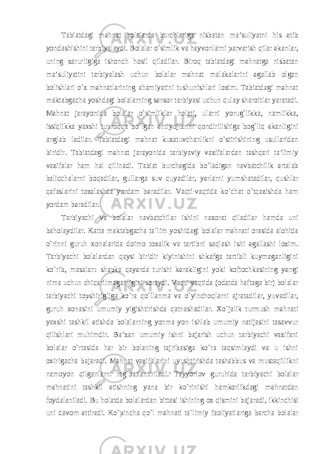 Tabiatdagi mehnat bolalarda burchlariga nisbatan ma’suliyatni his etib yondashishini tarbiyalaydi. Bolalar o`simlik va hayvonlarni parvarish qilar ekanlar, uning zarurligiga ishonch hosil qiladilar. Biroq tabiatdagi mehnatga nisbatan ma’suliyatini tarbiyalash uchun bolalar mehnat malakalarini egallab olgan bolishlari o`z mehnatlarining ahamiyatini tushunishlari lozim. Tabiatdagi mehnat maktabgacha yoshdagi bolalarning sensor tarbiyasi uchun qulay sharoitlar yaratadi. Mehnat jarayonida bolalar o`simliklar holati, ularni yorug`likka, namlikka, issiqlikka yaxshi tuproqqa bo`lgan ehtiyojlarini qondirilishiga bog`liq ekanligini anglab ladilar. Tabiatdagi mehnat kuzatuvchanlikni o`stirishining usullaridan biridir. Tabiatdagi mehnat jarayonida tarbiyaviy vazifalardan tashqari ta’limiy vazifalar ham hal qilinadi. Tabiat burchagida bo`ladigan navbatchilik ertalab baliqchalarni boqadilar, gullarga suv quyadilar, yerlarni yumshatadilar, qushlar qafaslarini tozalashda yordam beradilar. Vaqti-vaqtida ko`chat o`tqazishda ham yordam beradilar. Tarbiyachi va bolalar navbatchilar ishini nazorat qiladilar hamda uni baholaydilar. Katta maktabgacha ta`lim yoshidagi bolalar mehnati orasida alohida o`rinni guruh xonalarida doimo tozalik va tartibni saqlash ishi egallashi lozim. Tarbiyachi bolalardan qaysi biridir kiyinishini shkafga tartibli kuymaganligini ko`rib, masalan: shapka qayerda turishi kerakligini yoki koftochkasining yengi nima uchun chiqarilmaganligini soraydi. Vaqti-vaqtida (odatda haftaga bir) bolalar tarbiyachi topshirig`iga ko`ra qo`llanma va o`yinchoqlarni ajratadilar, yuvadilar, guruh xonasini umumiy yigishtirishda qatnashadilar. Xo`jalik turmush mehnati yaxshi tashkil etishda bolalarning yonma-yon ishlab umumiy natijasini tasavvur qilishlari muhimdir. Ba’zan umumiy ishni bajarish uchun tarbiyachi vazifani bolalar o`rtasida har bir bolaning tajribasiga ko`ra taqsimlaydi va u ishni oxirigacha bajaradi. Mehnat vazifalarini uyushtirishda tashabbus va mustaqillikni namoyon qilganlarni rag`batlantiriladi. Tayyorlov guruhida tarbiyachi bolalar mehnatini tashkil etishning yana bir ko`rinishi hamkorlikdagi mehnatdan foydalaniladi. Bu holatda bolalardan bittasi ishining oz qismini bajaradi, ikkinchisi uni davom ettiradi. Ko`pincha qo`l mehnati ta`limiy faoliyatlariga barcha bolalar 