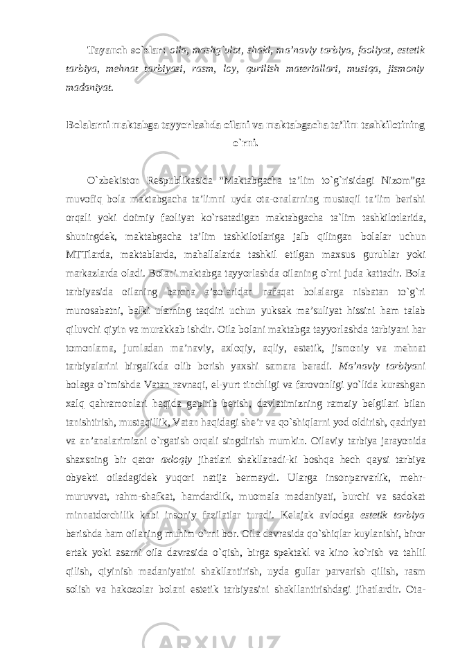 Tayanch so`zlar: oila, mashg`ulot, shakl, ma’naviy tarbiya, faoliyat, estetik tarbiya, mehnat tarbiyasi, rasm, loy, qurilish materiallari, musiqa, jismoniy madaniyat. Bolalarni maktabga tayyorlashda oilani va maktabgacha ta’lim tashkilotining o`rni. O`zbekiston Respublikasida “Maktabgacha ta’lim to`g`risidagi Nizom”ga muvofiq bola maktabgacha ta’limni uyda ota-onalarning mustaqil ta’lim berishi orqali yoki doimiy faoliyat ko`rsatadigan maktabgacha ta`lim tashkilotlarida, shuningdek, maktabgacha ta’lim tashkilotlariga jalb qilingan bolalar uchun MTTlarda, maktablarda, mahallalarda tashkil etilgan maxsus guruhlar yoki markazlarda oladi. Bolani maktabga tayyorlashda oilaning o`rni juda kattadir. Bola tarbiyasida oilaning barcha a’zolaridan nafaqat bolalarga nisbatan to`g`ri munosabatni, balki ularning taqdiri uchun yuksak ma’suliyat hissini ham talab qiluvchi qiyin va murakkab ishdir. Oila bolani maktabga tayyorlashda tarbiyani har tomonlama, jumladan ma’naviy, axloqiy, aqliy, estetik, jismoniy va mehnat tarbiyalarini birgalikda olib borish yaxshi samara beradi. Ma’naviy tarbiya ni bolaga o`tmishda Vatan ravnaqi, el-yurt tinchligi va farovonligi yo`lida kurashgan xalq qahramonlari haqida gapirib berish, davlatimizning ramziy belgilari bilan tanishtirish, mustaqillik, Vatan haqidagi she’r va qo`shiqlarni yod oldirish, qadriyat va an’analarimizni o`rgatish orqali singdirish mumkin. Oilaviy tarbiya jarayonida shaxsning bir qator axloqiy jihatlari shakllanadi-ki boshqa hech qaysi tarbiya obyekti oiladagidek yuqori natija bermaydi. Ularga insonparvarlik, mehr- muruvvat, rahm-shafkat, hamdardlik, muomala madaniyati, burchi va sadokat minnatdorchilik kabi insoniy fazilatlar turadi. Kelajak avlodga estetik tarbiya berishda ham oilaning muhim o`rni bor. Oila davrasida qo`shiqlar kuylanishi, biror ertak yoki asarni oila davrasida o`qish, birga spektakl va kino ko`rish va tahlil qilish, qiyinish madaniyatini shakllantirish, uyda gullar parvarish qilish, rasm solish va hakozolar bolani estetik tarbiyasini shakllantirishdagi jihatlardir. Ota- 