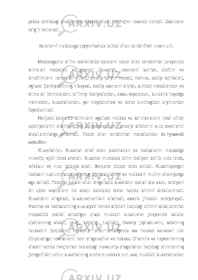 yakka tartibdagi shakllaridan foydalaniladi. Ish hajmi nazarda tutiladi. Uskunalar to`g`ri tanlanadi. Bolalarni maktabga tayyorlashda tabiat bilan tanishtirsh mazmuni. Maktabgacha ta`lim tashkilotida bolalarni tabiat bilan tanishtirish jarayonida xilma-xil metodlar: ko`rgazmali (kuzatish, rasmlarni ko`rish, diafilm va kinofilmlarni namoyish qilish), amaliy (o`yin metodi, mehnat, oddiy tajribalar), og`zaki (tarbiyachining hikoyasi, badiiy asarlarni o`qish, suhbat) metodlaridan va xilma-xil formalardan: ta`limiy faoliyatlardan, ekskursiyalardan, kundalik hayotga mehnatdan, kuzatishlardan, yer maydonchasi va tabiat burchagidan o`yinlardan foydalaniladi. Natijada bolalarda bilimlarni egallash malaka va ko`nikmalarni hosil qilish qobiliyatlarini o`stirish ilmiy dunyoqarashlarni axloqiy sifatlarini xulq-atvorlarini shakllantirishga erishiladi. Tabiat bilan tanishtirish metodlaridan ko`rgazmali metodlar: Kuzatishlar. Kuzatish atrof olam predmetlari va hodisalarini maqsadga muvofiq rejali idrok etishdir. Kuzatish murakkab bilim faoliyati bo`lib unda idrok, tafakkur va nutq ishtirok etadi. Barqaror diqqat talab etiladi. Kuzatilayotgan hodisani tushuntirishda bolaning tajribasi, bilimi va malakalri muhim ahamiyatga ega bo`ladi. Tabiatni bolalar bilan birgalikdla kuzatishni tashkil etar ekan, tarbiyani bir qator vazifalarni hal etadi: bolalarda tabiat haqida bilimni shakllantiradi. Kuzatishni o`rgatadi, kuzatuvchanlikni o`stiradi, estetik jihatdan tarbiyalaydi. Predmet va hodisalarning xususiyati hamda sifatlari haqidagi bilimni shakllantirish maqsadida tashkil etiladigan qisqa muddatli kuzatuvlar jarayonida bolalar qismlarning shakli, rangi, kattaligi, tuzilishi, fazoviy joylashuvini, satxining harakatini farqlashni, hayvonlar bilan tanishganda esa harakat xarakteri ular chiqaradigan tovushlarni ham o`rganadilar va hokazo. O`simlik va hayvonlarning o`sishi hamda rivojlanishi tabiatdagi mavsumiy o`zgarishlar haqidagi bilimlarning jamgarilishi uchun kuzatishning ancha murakkab turi uzoq muddatli kuzatishlardan 