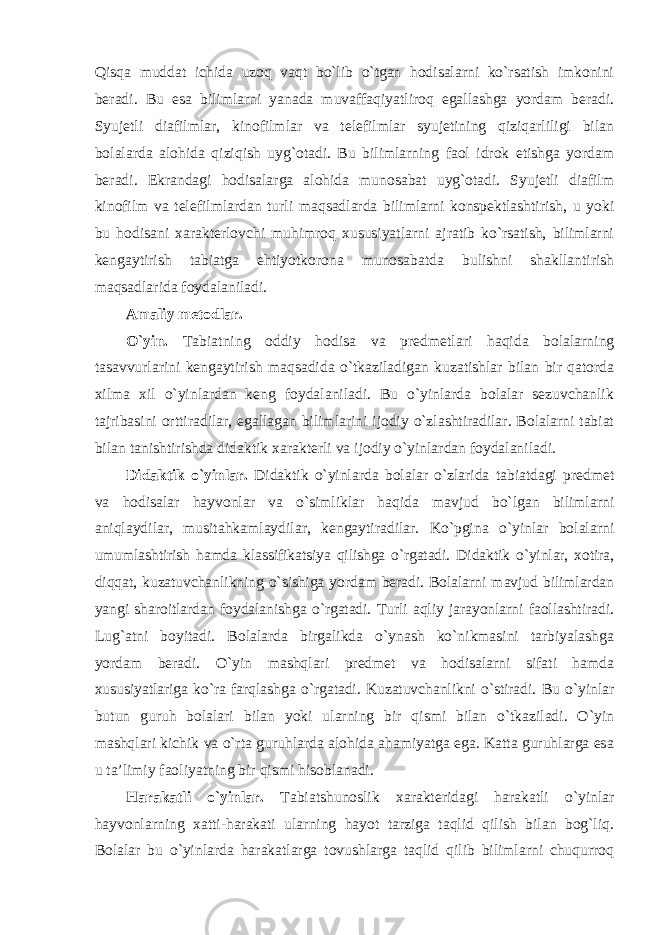 Qisqa muddat ichida uzoq vaqt bo`lib o`tgan hodisalarni ko`rsatish imkonini beradi. Bu esa bilimlarni yanada muvaffaqiyatliroq egallashga yordam beradi. Syujetli diafilmlar, kinofilmlar va telefilmlar syujetining qiziqarliligi bilan bolalarda alohida qiziqish uyg`otadi. Bu bilimlarning faol idrok etishga yordam beradi. Ekrandagi hodisalarga alohida munosabat uyg`otadi. Syujetli diafilm kinofilm va telefilmlardan turli maqsadlarda bilimlarni konspektlashtirish, u yoki bu hodisani xarakterlovchi muhimroq xususiyatlarni ajratib ko`rsatish, bilimlarni kengaytirish tabiatga ehtiyotkorona munosabatda bulishni shakllantirish maqsadlarida foydalaniladi. Amaliy metodlar. O`yin. Tabiatning oddiy hodisa va predmetlari haqida bolalarning tasavvurlarini kengaytirish maqsadida o`tkaziladigan kuzatishlar bilan bir qatorda xilma xil o`yinlardan keng foydalaniladi. Bu o`yinlarda bolalar sezuvchanlik tajribasini orttiradilar, egallagan bilimlarini ijodiy o`zlashtiradilar. Bolalarni tabiat bilan tanishtirishda didaktik xarakterli va ijodiy o`yinlardan foydalaniladi. Didaktik o`yinlar. Didaktik o`yinlarda bolalar o`zlarida tabiatdagi predmet va hodisalar hayvonlar va o`simliklar haqida mavjud bo`lgan bilimlarni aniqlaydilar, musitahkamlaydilar, kengaytiradilar. Ko`pgina o`yinlar bolalarni umumlashtirish hamda klassifikatsiya qilishga o`rgatadi. Didaktik o`yinlar, xotira, diqqat, kuzatuvchanlikning o`sishiga yordam beradi. Bolalarni mavjud bilimlardan yangi sharoitlardan foydalanishga o`rgatadi. Turli aqliy jarayonlarni faollashtiradi. Lug`atni boyitadi. Bolalarda birgalikda o`ynash ko`nikmasini tarbiyalashga yordam beradi. O`yin mashqlari predmet va hodisalarni sifati hamda xususiyatlariga ko`ra farqlashga o`rgatadi. Kuzatuvchanlikni o`stiradi. Bu o`yinlar butun guruh bolalari bilan yoki ularning bir qismi bilan o`tkaziladi. O`yin mashqlari kichik va o`rta guruhlarda alohida ahamiyatga ega. Katta guruhlarga esa u ta’limiy faoliyatning bir qismi hisoblanadi. Harakatli o`yinlar. Tabiatshunoslik xarakteridagi harakatli o`yinlar hayvonlarning xatti-harakati ularning hayot tarziga taqlid qilish bilan bog`liq. Bolalar bu o`yinlarda harakatlarga tovushlarga taqlid qilib bilimlarni chuqurroq 