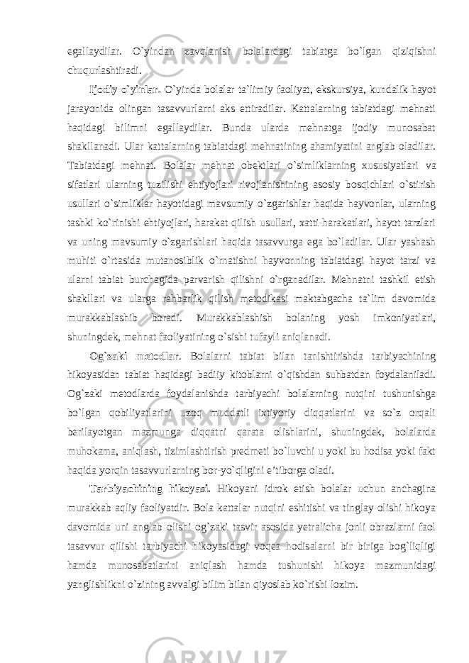 egallaydilar. O`yindan zavqlanish bolalardagi tabiatga bo`lgan qiziqishni chuqurlashtiradi. Ijodiy o`yinlar. O`yinda bolalar ta`limiy faoliyat, ekskursiya, kundalik hayot jarayonida olingan tasavvurlarni aks ettiradilar. Kattalarning tabiatdagi mehnati haqidagi bilimni egallaydilar. Bunda ularda mehnatga ijodiy munosabat shakllanadi. Ular kattalarning tabiatdagi mehnatining ahamiyatini anglab oladilar. Tabiatdagi mehnat. Bolalar mehnat obektlari o`simliklarning xususiyatlari va sifatlari ularning tuzilishi ehtiyojlari rivojlanishining asosiy bosqichlari o`stirish usullari o`simliklar hayotidagi mavsumiy o`zgarishlar haqida hayvonlar, ularning tashki ko`rinishi ehtiyojlari, harakat qilish usullari, xatti-harakatlari, hayot tarzlari va uning mavsumiy o`zgarishlari haqida tasavvurga ega bo`ladilar. Ular yashash muhiti o`rtasida mutanosiblik o`rnatishni hayvonning tabiatdagi hayot tarzi va ularni tabiat burchagida parvarish qilishni o`rganadilar. Mehnatni tashkil etish shakllari va ularga rahbarlik qilish metodikasi maktabgacha ta`lim davomida murakkablashib boradi. Murakkablashish bolaning yosh imkoniyatlari, shuningdek, mehnat faoliyatining o`sishi tufayli aniqlanadi. Og`zaki metodlar . Bolalarni tabiat bilan tanishtirishda tarbiyachining hikoyasidan tabiat haqidagi badiiy kitoblarni o`qishdan suhbatdan foydalaniladi. Og`zaki metodlarda foydalanishda tarbiyachi bolalarning nutqini tushunishga bo`lgan qobiliyatlarini uzoq muddatli ixtiyoriy diqqatlarini va so`z orqali berilayotgan mazmunga diqqatni qarata olishlarini, shuningdek, bolalarda muhokama, aniqlash, tizimlashtirish predmeti bo`luvchi u yoki bu hodisa yoki fakt haqida yorqin tasavvurlarning bor-yo`qligini e’tiborga oladi. Tarbiyachining hikoyasi. Hikoyani idrok etish bolalar uchun anchagina murakkab aqliy faoliyatdir. Bola kattalar nutqini eshitishi va tinglay olishi hikoya davomida uni anglab olishi og`zaki tasvir asosida yetralicha jonli obrazlarni faol tasavvur qilishi tarbiyachi hikoyasidagi voqea hodisalarni bir biriga bog`liqligi hamda munosabatlarini aniqlash hamda tushunishi hikoya mazmunidagi yanglishlikni o`zining avvalgi bilim bilan qiyoslab ko`rishi lozim. 