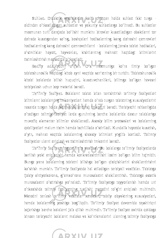 Suhbat. Didaktik vazifalardan kelib chiqqan holda suhbat ikki turga - oldindan o`tkaziladigan suhbatlar va yakuniy suhbatlarga bo`linadi. Bu suhbatlar mazmunan turli darajada bo`lishi mumkin: birovlar kuzatiladigan obektlarni tor doirada kuzatgandan so`ng, boshqalari hodisalarning keng doirasini qamrovlari hodisalarning keng doirasini qamrovchilarni - bolalarning jonsiz tabiat hodisalari, o`simliklar hayoti, hayvonlar, kishilarning mehnati haqidagi bilimlarini tizimlashtirish maqsadida o`tkaziladi. Badiiy adabiyotni o`qish. O`z mazmuniga ko`ra ilmiy bo`lgan tabiatshunoslik haqidagi kitob ayni vaqtida san’atning bir turidir. Tabiatshunoslik kitobi bolalarda bilish huquqini, kuzatuvchanlikni, bilimga bo`lgan havasni tarbiyalash uchun boy meterial beradi. Ta’limiy faoliyat. Bolalarni tabiat bilan tanishtirish ta’limiy faoliyatlari bilimlarni bolalarning imkoniyatlari hamda o`rab turgan tabiatning xususiyatlarini nazarda tutgan holda izchil shakllantirish imkonini beradi. Tarbiyachi rahbarligida o`tadigan talimiy faoliyat larda guruhning barcha bolalarida dastur talablariga muvofiq elementar bilimlar shakllanadi. Asosiy bilim protseslari va bolalarning qobiliyatlari malum tizim hamda izchillikda o`stiriladi. Kundalik hayotda kuzatish, o`yin, mehnat vaqtida bolalarning shaxsiy bilimlari yigilib boriladi. Talimiy faoliyatlar ularni aniqlash va tizimlashtirish imkonini beradi. Ta’limiy faoliyatning ta’limiy vazifasi. Bu bolalarga ta`limiy faoliyatlarda berilish yoki aniqlanishi hamda konkretlashtirilishi lozim bo`lgan bilim hajmidir. Bunga yana bolalarning tabiatni bilishga bo`lgan qiziqishlarini shakllantirishni ko`shish mumkin. Ta’limiy faoliyatda hal etiladigan tarbiyali vazifalar. Tabiatga ijobiy ehtiyotkorona, g`amxo`rona munosabatni shakllantirish. Tabiatga estetik munosabatni o`stirishga yo`naladi. Ta’limiy faoliyatga tayyorlanish hamda uni o`tkazishda talimiy faoliyatning tuzilishi metodini to`g`ri aniqlash muhimdir. Metodni tanlash ta’limiy vazifalar xarakteri, tabiiy obyektning xususiyatlari, hamda bolalarning yoshiga bog`liqdir. Ta’limiy faoliyat davomida topshiriqni bajarishga barcha bolalarni jalb qilish muhimdir. Ta’limiy faoliyat oxirida qoidaga binoan tarbiyachi bolalarni malaka va ko`nikmalarini ularning talimiy faoliyatga 