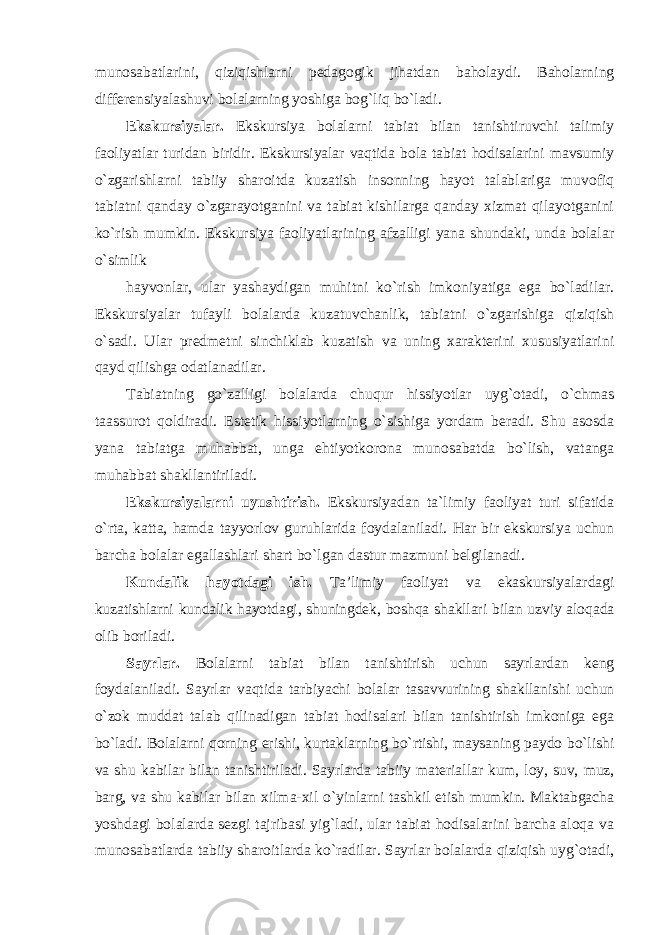 munosabatlarini, qiziqishlarni pedagogik jihatdan baholaydi. Baholarning differensiyalashuvi bolalarning yoshiga bog`liq bo`ladi. Ekskursiyalar. Ekskursiya bolalarni tabiat bilan tanishtiruvchi talimiy faoliyatlar turidan biridir. Ekskursiyalar vaqtida bola tabiat hodisalarini mavsumiy o`zgarishlarni tabiiy sharoitda kuzatish insonning hayot talablariga muvofiq tabiatni qanday o`zgarayotganini va tabiat kishilarga qanday xizmat qilayotganini ko`rish mumkin. Ekskursiya faoliyatlarining afzalligi yana shundaki, unda bolalar o`simlik hayvonlar, ular yashaydigan muhitni ko`rish imkoniyatiga ega bo`ladilar. Ekskursiyalar tufayli bolalarda kuzatuvchanlik, tabiatni o`zgarishiga qiziqish o`sadi. Ular predmetni sinchiklab kuzatish va uning xarakterini xususiyatlarini qayd qilishga odatlanadilar. Tabiatning go`zalligi bolalarda chuqur hissiyotlar uyg`otadi, o`chmas taassurot qoldiradi. Estetik hissiyotlarning o`sishiga yordam beradi. Shu asosda yana tabiatga muhabbat, unga ehtiyotkorona munosabatda bo`lish, vatanga muhabbat shakllantiriladi. Ekskursiyalarni uyushtirish. Ekskursiyadan ta`limiy faoliyat turi sifatida o`rta, katta, hamda tayyorlov guruhlarida foydalaniladi. Har bir ekskursiya uchun barcha bolalar egallashlari shart bo`lgan dastur mazmuni belgilanadi. Kundalik hayotdagi ish. Ta’limiy faoliyat va ekaskursiyalardagi kuzatishlarni kundalik hayotdagi, shuningdek, boshqa shakllari bilan uzviy aloqada olib boriladi. Sayrlar. Bolalarni tabiat bilan tanishtirish uchun sayrlardan keng foydalaniladi. Sayrlar vaqtida tarbiyachi bolalar tasavvurining shakllanishi uchun o`zok muddat talab qilinadigan tabiat hodisalari bilan tanishtirish imkoniga ega bo`ladi. Bolalarni qorning erishi, kurtaklarning bo`rtishi, maysaning paydo bo`lishi va shu kabilar bilan tanishtiriladi. Sayrlarda tabiiy materiallar kum, loy, suv, muz, barg, va shu kabilar bilan xilma-xil o`yinlarni tashkil etish mumkin. Maktabgacha yoshdagi bolalarda sezgi tajribasi yig`ladi, ular tabiat hodisalarini barcha aloqa va munosabatlarda tabiiy sharoitlarda ko`radilar. Sayrlar bolalarda qiziqish uyg`otadi, 