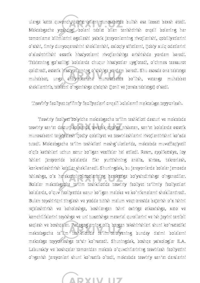 ularga katta quvonch, tabiat bilan munosabatda bulish esa lazzat baxsh etadi. Maktabgacha yoshdagi bolani tabiat bilan tanishtirish orqali bolaning har tomonlama bilimlarini egallashi psixik jarayonlarning rivojlanishi, qobiliyatlarini o`sishi, ilmiy dunyoqarashini shakllanishi, axloqiy sifatlarni, ijobiy xulq odatlarini o`zlashtirilishi estetik hissiyotlarni rivojlanishiga erishishda yordam beradi. Tabiatning go`zalligi bolalarda chuqur hissiyotlar uyg`otadi, o`chmas taassurot qoldiradi, estetik hissiyotlarning o`sishiga yordam beradi. Shu asosda ona tabiatga muhabbat, unga ehtiyotkorona munosabatda bo`lish, vatanga muhabbat shakllantirib, tabiatni o`rganishga qiziqish (jonli va jonsiz tabiatga) o`sadi. Tasviriy faoliyat ta’limiy faoliyatlari orqali bolalarni maktabga tayyorlash. Tasviriy faoliyat bo`yicha maktabgacha ta’lim tashkiloti dasturi va maktabda tasviriy san’at dasturi bolalarda tevarak-atrofga nisbatan, san’at bolalarda estetik munosabatni tarbiyalash ijodiy qobiliyat va tasvirlashlarini rivojlantirishni ko`zda tutadi. Maktabgacha ta’lim tashkiloti mashg`ulotlarida, maktabda muvaffaqiyatli o`qib ketishlari uchun zarur bo`lgan vazifalar hal etiladi. Rasm, applikatsiya, loy ishlari jarayonida bolalarda fikr yuritishning analiz, sintez, takrorlash, konkretlashtirish kabilar shakllanadi. Shuningdek, bu jarayonlarda bolalar jamoada ishlashga, o`z harakatini o`rtoqlarining harakatiga bo`ysindirishga o`rganadilar. Bolalar maktabgacha ta’lim tashkilotida tasviriy faoliyat ta’limiy faoliyatlari bolalarda, o`quv faoliyatida zarur bo`lgan malaka va ko`nikmalarni shakllantiradi. Bular: topshiriqni tinglash va yodda tutish malum vaqt orasida bajarish o`z ishini rejalashtirish va baholashga, boshlangan ishni oxiriga etkazishga, xato va kamchiliklarini topishga va uni tuzatishga material qurollarini va ish joyini tartibli saqlash va boshqalar. Pedagoglarning olib borgan tekshirishlari shuni ko`rsatadiki maktabgacha ta`lim tashkilotida ta’lim-tarbiyaning bunday tizimi bolalarni maktabga tayyorlashga ta’sir ko`rsatadi. Shuningdek, boshqa psixologlar E.A. Labunskiy va boshqalar tomonidan maktab o`quvchilarining tasvirlash faoliyatini o`rganish jarayonlari shuni ko`rsatib o`tadi, maktabda tasviriy san’at darslarini 