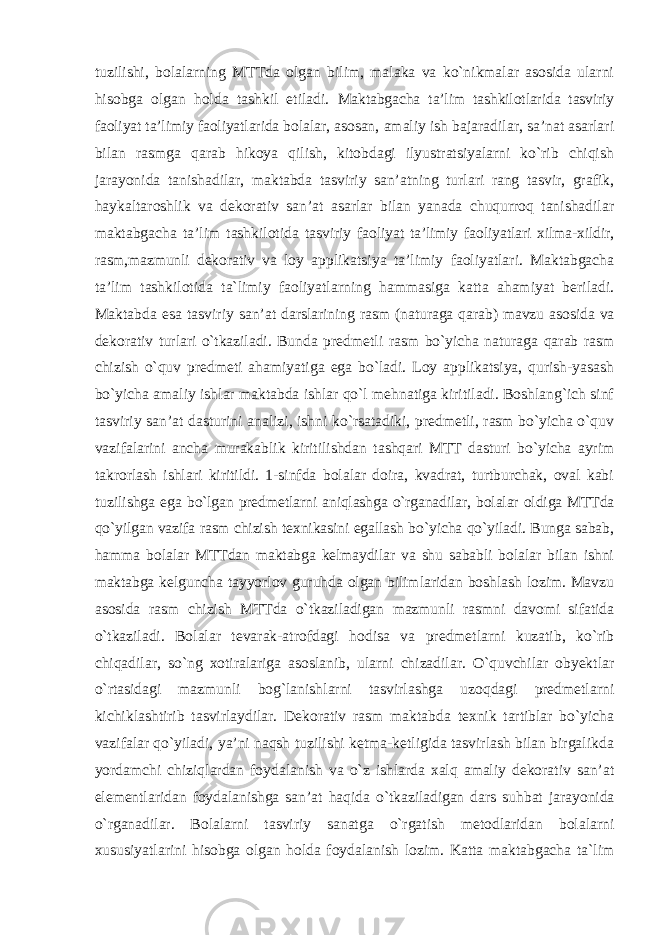 tuzilishi, bolalarning MTTda olgan bilim, malaka va ko`nikmalar asosida ularni hisobga olgan holda tashkil etiladi. Maktabgacha ta’lim tashkilotlarida tasviriy faoliyat ta’limiy faoliyatlarida bolalar, asosan, amaliy ish bajaradilar, sa’nat asarlari bilan rasmga qarab hikoya qilish, kitobdagi ilyustratsiyalarni ko`rib chiqish jarayonida tanishadilar, maktabda tasviriy san’atning turlari rang tasvir, grafik, haykaltaroshlik va dekorativ san’at asarlar bilan yanada chuqurroq tanishadilar maktabgacha ta’lim tashkilotida tasviriy faoliyat ta’limiy faoliyatlari xilma-xildir, rasm,mazmunli dekorativ va loy applikatsiya ta’limiy faoliyatlari. Maktabgacha ta’lim tashkilotida ta`limiy faoliyatlarning hammasiga katta ahamiyat beriladi. Maktabda esa tasviriy san’at darslarining rasm (naturaga qarab) mavzu asosida va dekorativ turlari o`tkaziladi. Bunda predmetli rasm bo`yicha naturaga qarab rasm chizish o`quv predmeti ahamiyatiga ega bo`ladi. Loy applikatsiya, qurish-yasash bo`yicha amaliy ishlar maktabda ishlar qo`l mehnatiga kiritiladi. Boshlang`ich sinf tasviriy san’at dasturini analizi, ishni ko`rsatadiki, predmetli, rasm bo`yicha o`quv vazifalarini ancha murakablik kiritilishdan tashqari MTT dasturi bo`yicha ayrim takrorlash ishlari kiritildi. 1-sinfda bolalar doira, kvadrat, turtburchak, oval kabi tuzilishga ega bo`lgan predmetlarni aniqlashga o`rganadilar, bolalar oldiga MTTda qo`yilgan vazifa rasm chizish texnikasini egallash bo`yicha qo`yiladi. Bunga sabab, hamma bolalar MTTdan maktabga kelmaydilar va shu sababli bolalar bilan ishni maktabga kelguncha tayyorlov guruhda olgan bilimlaridan boshlash lozim. Mavzu asosida rasm chizish MTTda o`tkaziladigan mazmunli rasmni davomi sifatida o`tkaziladi. Bolalar tevarak-atrofdagi hodisa va predmetlarni kuzatib, ko`rib chiqadilar, so`ng xotiralariga asoslanib, ularni chizadilar. O`quvchilar obyektlar o`rtasidagi mazmunli bog`lanishlarni tasvirlashga uzoqdagi predmetlarni kichiklashtirib tasvirlaydilar. Dekorativ rasm maktabda texnik tartiblar bo`yicha vazifalar qo`yiladi, ya’ni naqsh tuzilishi ketma-ketligida tasvirlash bilan birgalikda yordamchi chiziqlardan foydalanish va o`z ishlarda xalq amaliy dekorativ san’at elementlaridan foydalanishga san’at haqida o`tkaziladigan dars suhbat jarayonida o`rganadilar. Bolalarni tasviriy sanatga o`rgatish metodlaridan bolalarni xususiyatlarini hisobga olgan holda foydalanish lozim. Katta maktabgacha ta`lim 