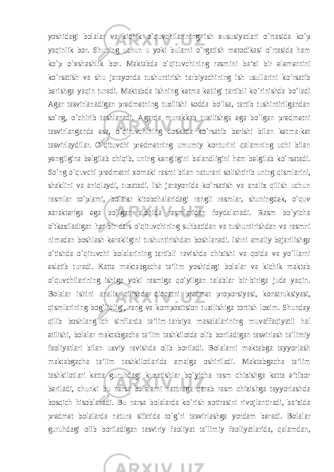 yoshidagi bolalar va kichik o`quvchilarining ish xususiyatlari o`rtasida ko`p yaqinlik bor. Shuning uchun u yoki bularni o`rgatish metodikasi o`rtasida ham ko`p o`xshashlik bor. Maktabda o`qituvchining rasmini ba’zi bir elementini ko`rsatish va shu jarayonda tushuntirish tarbiyachining ish usullarini ko`rsatib berishga yaqin turadi. Maktabda ishning ketma-ketligi tartibli ko`rinishda bo`ladi Agar tasvirlanadigan predmetning tuzilishi sodda bo`lsa, tartib tushintirilgandan so`ng, o`chirib tashlanadi. Agarda murakkab tuzilishga ega bo`lgan predmetni tasvirlanganda esa, o`qituvchining doskada ko`rsatib berishi bilan ketma-ket tasvirlaydilar. O`qituvchi predmetning umumiy konturini qalamning uchi bilan yengilgina belgilab chiqib, uning kengligini balandligini ham belgilab ko`rsatadi. So`ng o`quvchi predmetni xomaki rasmi bilan naturani solishtirib uning qismlarini, shaklini va aniqlaydi, tuzatadi. Ish jarayonida ko`rsatish va analiz qilish uchun rasmlar to`plami, bolalar kitobchalaridagi rangli rasmlar, shuningdek, o`quv xarakteriga ega bo`lgan alohida rasmlaridan foydalanadi. Rasm bo`yicha o`tkaziladigan har bir dars o`qituvchining suhbatidan va tushuntirishdan va rasmni nimadan boshlash kerakligini tushuntirishdan boshlanadi. Ishni amaliy bajarilishga o`tishda o`qituvchi bolalarining tartibli ravishda chizishi va qoida va yo`llarni eslatib turadi. Katta maktabgacha ta’lim yoshidagi bolalar va kichik maktab o`quvchilarining ishiga yoki rasmiga qo`yilgan talablar bir-biriga juda yaqin. Bolalar ishini analiz qilishda diqqatni predmet proporsiyasi, konstruksiyasi, qismlarining bog`liqligi, rang va kompozitsion tuzilishiga tortish lozim. Shunday qilib boshlang`ich sinflarda ta’lim-tarbiya masalalarining muvaffaqiyatli hal etilishi, bolalar maktabgacha ta’lim tashkilotda olib boriladigan tasvirlash ta`limiy faoliyatlari bilan uzviy ravishda olib boriladi. Bolalarni maktabga tayyorlash maktabgacha ta’lim tashkilotlarida amalga oshiriladi. Maktabgacha ta’lim tashkilotlari katta guruhdagi kuzatishlar bo`yicha rasm chizishga katta e’tibor beriladi, chunki bu narsa bolalarni naturaga qarab rasm chizishga tayyorlashda bosqich hisoblanadi. Bu narsa bolalarda ko`rish xotirasini rivojlantiradi, ba’zida predmet bolalarda natura sifatida to`g`ri tasvirlashga yordam beradi. Bolalar guruhdagi olib boriladigan tasviriy faoliyat ta`limiy faoliyatlarida, qalamdan, 