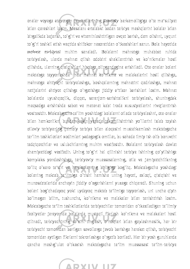 onalar voyaga etayotgan farzandlarining jismoniy barkamolligiga o`ta ma’suliyat bilan qarashlari lozim. Masalan: ertalabki badan tarbiya mashqlarini bolalar bilan birgalikda bajarish, to`g`ri va vitaminlashtirilgan ovqat berish, dam olishni, uyquni to`g`ri tashkil etish vaqtida shifokor nazoratidan o`tkazishlari zarur. Bola hayotida mehnat tarbiyasi muhim sanaladi. Bolalarni mehnatga muhabbat ruhida tarbiyalash, ularda mehnat qilish odobini shakllantirish va ko`nikmalar hosil qilishda, ularning qiziqishlari hisobga olingandagina erishiladi. Ota-onalar bolani maktabga tayyorlashda unda mehnat ko`nikma va malakalarini hosil qilishga, mehnatga ehtiyojni tarbiyalashga, boshqalarning mehnatini qadrlashga, mehnat natijalarini ehtiyot qilishga o`rgatishga jiddiy e’tibor berishlari lozim. Mehnat bolalarda uyushqoqlik, diqqat, saranjom-sarishtalikni tarbiyalash, shuningdek maqsadga erishishda sabot va matonat kabi iroda xususiyatlarini rivojlantirish vositasidir. Maktabgacha ta`lim yoshidagi bolalarni oilada tarbiyalashni, ota-onalar bilan hamkorlikni bundan keyin yanada takomilishtirish yo`llarini izlab topish oilaviy tarbiyaning ijtimoiy tarbiya bilan aloqasini mustahkamlash maktabgacha tar`lim tashkilotlari xodimlari pedagogik omillar, bu sohada ilmiy ish olib boruvchi tadqiqotchilar va uslubchilarning muhim vazifasidir. Bolalarni tarbiyalash davlat ahamiyatidagi vazifadir. Uning to`g`ri hal qilinishi tarbiya ishining qo`yilishiga kompleks yondashishga, tarbiyaviy muassasalarning, oila va jamiyatchilikning to`liq o`zaro ta’siri va harakatlarning birligiga bog`liq. Maktabgacha yoshdagi bolaning maktab ta’limiga o`tishi hamisha uning hayoti, axloqi, qiziqishi va munosabtalarida anchayin jiddiy o`zgarishlarni yuzaga chiqaradi. Shuning uchun bolani bog`chadayoq yoki uydayoq maktab ta’limiga tayyorlash, uni uncha qiyin bo`lmagan bilim, tushuncha, ko`nikma va malakalar bilan tanishtirish lozim. Maktabgacha ta’lim tashkilotlarida tarbiyachilar tomonidan o`tkaziladigan ta`limiy faoliyatlar jarayonida bolalarda mustaqil fikrlash ko`nikma va malakalari hosil qilinadi, tarbiyachining so`zini tinglash, o`rtoqlari bilan gaplashmaslik, har bir tarbiyachi tomonidan berilgan savollarga javob berishga harakat qilish, tarbiyachi tomonidan aytilgan fikrlarni takrorlashga o`rgatib boriladi. Har bir yosh guruhlarda qancha mashg`ulot o`tkazish maktabgacha ta’lim muassasasi ta’lim-tarbiya 