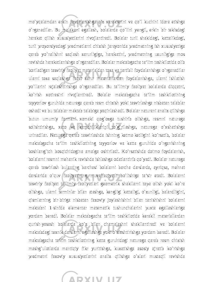 mo`yqalamdan erkin foydalanishga o`z xarakterini va qo`l kuchini idora etishga o`rganadilar. Bu malakani egallash, bolalarda qo`lini yengil, erkin bir tekisdagi harakat qilish xususiyatlarini rivojlantiradi. Bolalar turli shakldagi, kattalikdagi, turli proporsiyadagi predmetlarni chizish jarayonida predmetning ish xususiyatiga qarab yo`nalishni saqlash zarurligiga, harakatini, predmetning uzunligiga mos ravishda harakatlanishga o`rganadilar. Bolalar maktabgacha ta’lim tashkilotida olib boriladigan tasviriy faoliyat materialdan toza va tartibli foydalanishga o`rganadilar ularni toza saqlashga faqat zarur materiallardan foydalanishga, ularni ishlatish yo`llarini rejalashtirishga o`rganadilar. Bu ta`limiy faoliyat bolalarda diqqatni, ko`rish xotirasini rivojlantiradi. Bolalar maktabgacha ta’lim tashkilotining tayyorlov guruhida naturaga qarab rasm chizish yoki tasvirlashga nisbatan talablar oshadi va bu talablar maktab talabiga yaqinlashadi. Bolalar naturani analiz qilishga butun umumiy formani xomaki qog`ozga tushirib olishga, rasmni naturaga solishtirishga, xato va kamchiliklarini to`g`rilashga, naturaga o`xshatishga urinadilar. Naturaga qarab tasvirlashda ishning ketma-ketligini ko`rsatib, bolalar maktabgacha ta’lim tashkilotining tayyorlov va katta guruhida o`rganishning boshlang`ich bosqichidagina amalga oshiriladi. Ko`rsatishda doimo foydalanish, bolalarni rasmni mehanik ravishda ishlashga odatlantirib qo`yadi. Bolalar naturaga qarab tasvirlash bularning barchasi bolalarni barcha darslarda, ayniqsa, mehnat darslarida o`quv faoliyatining muvaffaqiyatli bo`lishiga ta’sir etadi. Bolalarni tasviriy faoliyat ta`limiy faoliyatlari geometrik shakllarni topa olish yoki ko`ra olishga, ularni terminlar bilan atashga, kengligi kattaligi, o`zunligi, balandligini, qismlarning bir- biriga nisbatan fazoviy joylashishini bilan tanishishni bolalarni maktabni 1-sinfda elementar matematik tushunchalarini puxta egallashlariga yordam beradi. Bolalar maktabgacha ta’lim tashkilotida kerakli materiallardan qurish-yasash bolalarda ko`z bilan chamalashni shakllantiradi va bolalarni maktabdagi texnik darslarni egallashga yoki o`zlashtirishga yordam beradi. Bolalar maktabgacha ta’lim tashkilotining katta guruhidagi naturaga qarab rasm chizish mashg`ulotlarda mantiqiy fikr yuritishga, kuzatishga asosiy ajratib ko`rishga predmetni fazoviy xususiyatlarini analiz qilishga o`zlari mustaqil ravishda 