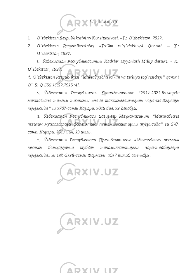 Adabiyotlar: 1. O`zbekiston Respublikasining Konsitutsiyasi. –T.: O`zbekiston. 2012. 2. O`zbekiston Respublikasining «Ta’lim to`g`risida»gi Qonuni. – T.: O`zbekiston, 1997. 3. Ўзбекистон Республикасининг Kadrlar tayyorlash Milliy dasturi. - T.: O`zbekiston, 1997. 4. O`zbekiston Respublikasi “Maktabgacha ta`lim va tarbiya tog`risidagi” qonuni O`. R. Q-595.16.12.2019 yil. 5. Ўзбекистон Республикаси Президентининг “2017-2021- йилларда мактабгача таълим тизимини янада такомиллаштириш чора - тадбирлари тўғрисида ” ги 2707- сонли Қарори . 2016 йил , 29 декабрь . 6. Ўзбекистон Республикаси Вазирлар Маҳкамасининг “ Мактабгача таълим муассасалари фаолиятини такомиллаштириш тўғрисида ” ги 528- сонли Қарори . 2017 йил, 19 июль. 7. Ўзбекистон Республикаси Президентининг «Мактабгача таълим тизими бошқарувини тубдан такомиллаштириш чора-тадбирлари тўғрисида» ги ПФ-5198-сонли Фармони. 2017 йил 30 сентябрь. 